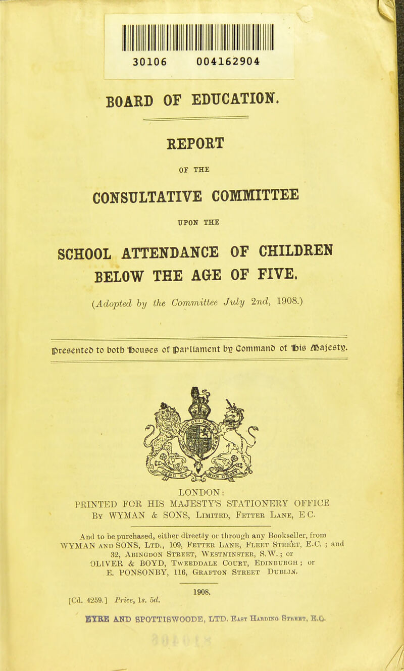 30106 004162904 BOARD OF EDUCATION. REPORT OF THE CONSULTATIVE COMMITTEE UPON THE SCHOOL ATTENDANCE OF CHILDREN BELOW THE AGE OF FIVE. (Adopted by the Committee July 2nd, 1908.) presented to botb Ibouses of parliament Commano of Ibis /iftajestg. LONDON: PRINTED FOE HIS MAJESTY'S STATIONERY OFFICE By WYMAN & SONS, Limited, Fetter Lane, EC. And to be purchased, either directly or through any Bookseller, from WYMAN and SONS, Ltd., 109, Fetter Lane, Fleet Street, E.C. ; and 32, Abingdon Street, Westminster, S.W.; or OLIVER & BOYD, Tweeddale Court, Edinburgh ; or E. VONSONBY, 116, Grafton Street Dublin. 1908. [Cd. 4259.] Price, Is. od. ETfRE A.FD SPOTTI8WOODE, LTD. Eakt Hibdwo Stuht, B.O.