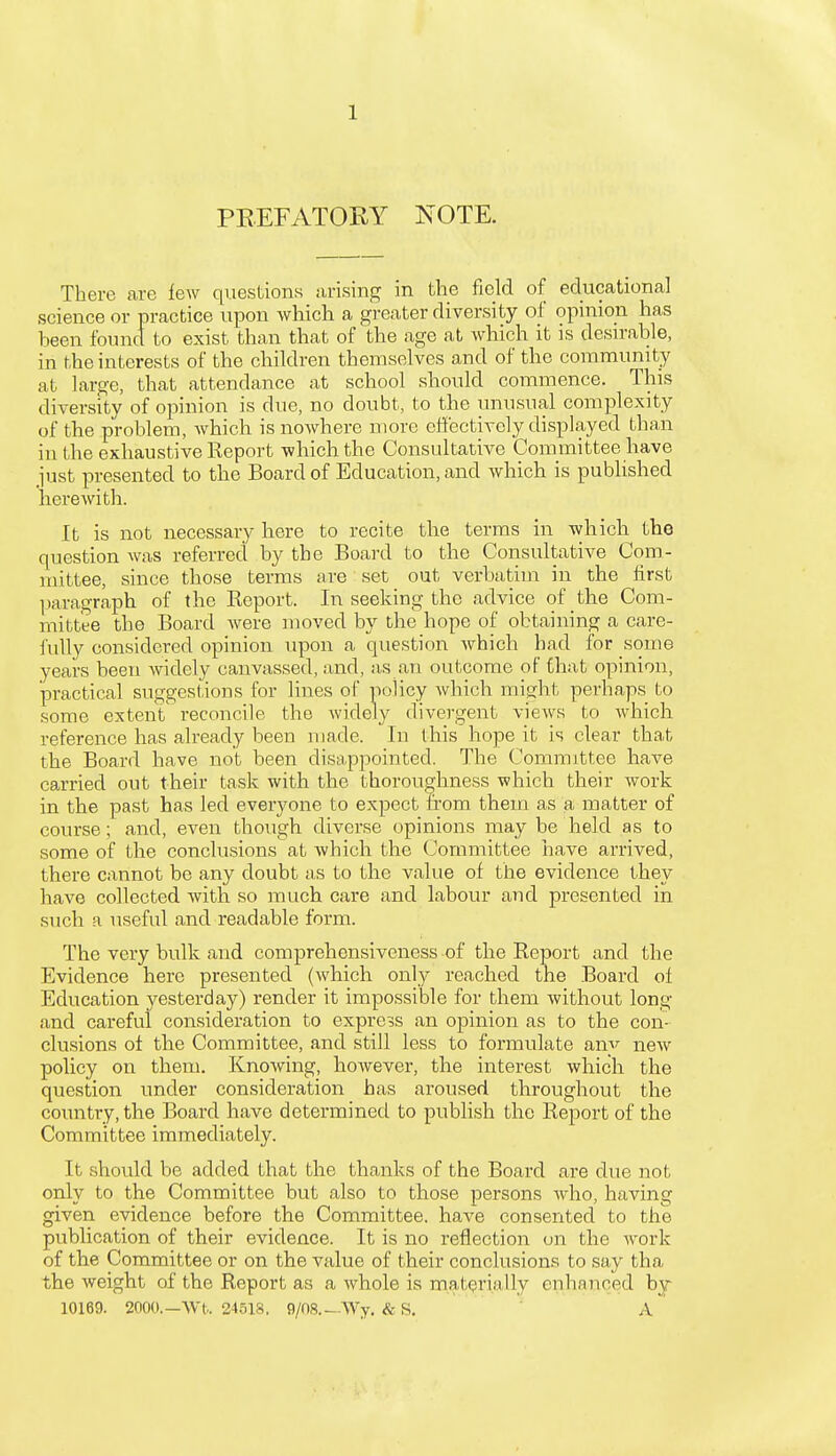 PREFATORY NOTE. There are lew questions arising in the field of educational science or practice upon which a greater diversity of opinion has been found to exist than that of the age at which it is desirable, in the interests of the children themselves and of the community at large, that attendance at school should commence. This diversity of opinion is due, no doubt, to the unusual complexity of the problem, which is nowhere more effectively displayed than in the exhaustive Report which the Consultative Committee have just presented to the Board of Education, and which is published herewith. It is not necessary here to recite the terms in which the question was referred by the Board to the Consultative Com- mittee, since those terms are set out verbatim in the first paragraph of the Report. In seeking the advice of the Com- mittee the Board were moved by the hope of obtaining a care- fully considered opinion upon a question which had for some years been widely canvassed, and, as an outcome of that opinion, practical suggestions for lines of policy which might perhaps to some extent reconcile the widely divergent views to which reference has already been made. In this hope it is clear that the Board have not been disappointed. The Committee have carried out their task with the thoroughness which their work in the past has led everyone to expect from them as a matter of course; and, even though diverse opinions may be held as to some of the conclusions at which the Committee have arrived, there cannot be any doubt as to the value of the evidence they have collected with so much care and labour and presented in such a useful and readable form. The very bulk and comprehensiveness of the Report and the Evidence here presented (which only reached the Board of Education yesterday) render it impossible for them without long and careful consideration to express an opinion as to the con elusions of the Committee, and still less to formulate anv new policy on them. Knowing, however, the interest which the question under consideration has aroused throughout the country, the Board have determined to publish the Report of the Committee immediately. It should be added that the thanks of the Board are due not only to the Committee but also to those persons who, having given evidence before the Committee, have consented to the publication of their evidence. It is no reflection on the Avork of the Committee or on the value of their conclusions to say tha the weight of the Report as a whole is materially enhanced by 10169. 2000.—Wt. 24518. 9/08.—Wy. & S. A