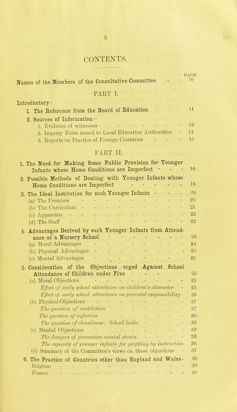 CONTENTS. PAGE Names of the Members of the Consultative Committee - - 10 PART I. Introductory: 1. The Reference from the Board of Education - - li 2. Sources of Information— 1. Evidence of witnesses 13 2. Inquiry Form issued to Local Education Authorities - 14 3. Eeports on Practice of Foreign Countries 15 PART II. 1. The Need for Making Some Public Provision for Younger Infants whose Home Conditions are Imperfect - 16 2. Possible Methods of Dealing with Younger Infants whose Home Conditions are Imperfect 19 3. The Ideal Institution for such Younger Infants - 20 (a) The Premises - - 20 (b) The Curriculum 21 (c) Apparatus 22 (d) The Staff -. 22 4- Advantages Derived by such Younger Infants from Attend- ance at a Nursery School -24 (a) Moral Advantages .-- 24 (b) Physical Advantages - - - - - - 25 (c) Mental Advantages - - _ 25 5. Consideration of the Objections urged Against School Attendance of Children under Five - - - 25 (a) Moral Objections 25 Effect of early school attendance on children's c/taracter ~ 25 Effect of early school attendance on parental responsibility - 26 (b) Physical Objections - - - 27 The question of ventilation 27 The question of infection 30 The question of cleanliness; School baths 32 (c) Mental Objections 33 The dangers of premature mental strain 33 The capacity of younger infants for profiting by instruction 36 (d) Summary of the Committee's views on these objections - 37 6. The Practice of Countries other than England and Wales- 38 Belgium - 30 France - - , -. - - - - ' - - 40