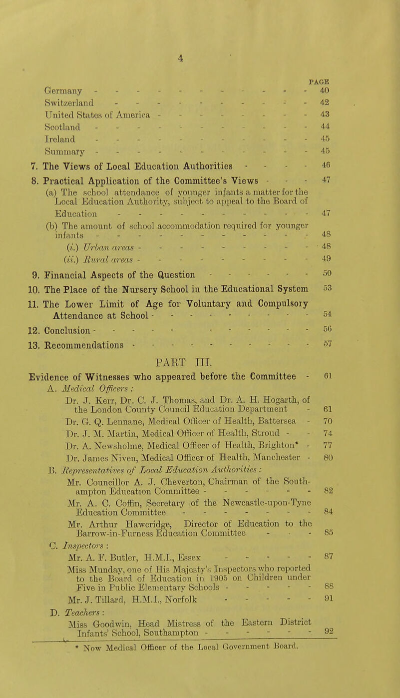 1- PAGE Germany 40 Switzerland -42 United States of America - - 43 Scotland ... - - 44 Ireland ... - - 45 Summary ... 45 7. The Views of Local Education Authorities - - 46 8. Practical Application of the Committee's Views - - - 47 (a) The school attendance of younger infants a matter for the Local Education Authority, subject to appeal to the Board of Education 47 (b) The amount of school accommodation required for younger infants -48 (i.) Urban areas - 48 (ii.) Rural areas --49 9. Financial Aspects of the Question - - )0 10. The Place of the Nursery School in the Educational System 53 11. The Lower Limit of Age for Voluntary and Compulsory Attendance at School - - - -54 12. Conclusion - - - ■ - - 56 13. Recommendations - - - 57 PART III. Evidence of Witnesses who appeared before the Committee - 61 A. Medical Officers ; Dr. J. Kerr, Dr. C. J. Thomas, and Dr. A. H. Hogarth, of the London County Council Education Department - 61 Dr. G. Q. Lennane, Medical Officer of Health, Battersea - 70 Dr. J. M. Martin, Medical Officer of Health, Stroud - 74 Dr. A. Newsholme, Medical Officer of Health, Brighton* - 77 Dr. James Niven, Medical Officer of Health, Manchester - 80 B. Representatives of Local Education Authorities : Mr. Councillor A. J. Cheverton, Chairman of the South- ampton Education Committee - - 82 Mr. A. C. Coffin, Secretary ,of the Newcastle-upon-Tyne Education Committee - -- -- --84 Mr. Arthur Hawcridge, Director of Education to the Barrow-in-Furness Education Committee - - 85 C. Inspectors : Mr. A. F. Butler, H.M.I., Essex - - 87 Miss Munday, one of His Majesty's Inspectors who reported to the Board of Education in 1905 on Children under Five in Public Elementary Schools - - - - 88 Mr. J. Tillard, H.M.I., Norfolk - - - 91 D. Teachers: Miss Goodwin, Head Mistress of the Eastern District Infants' School, Southampton 92 * Now Medical Officer of the Local Government Board.