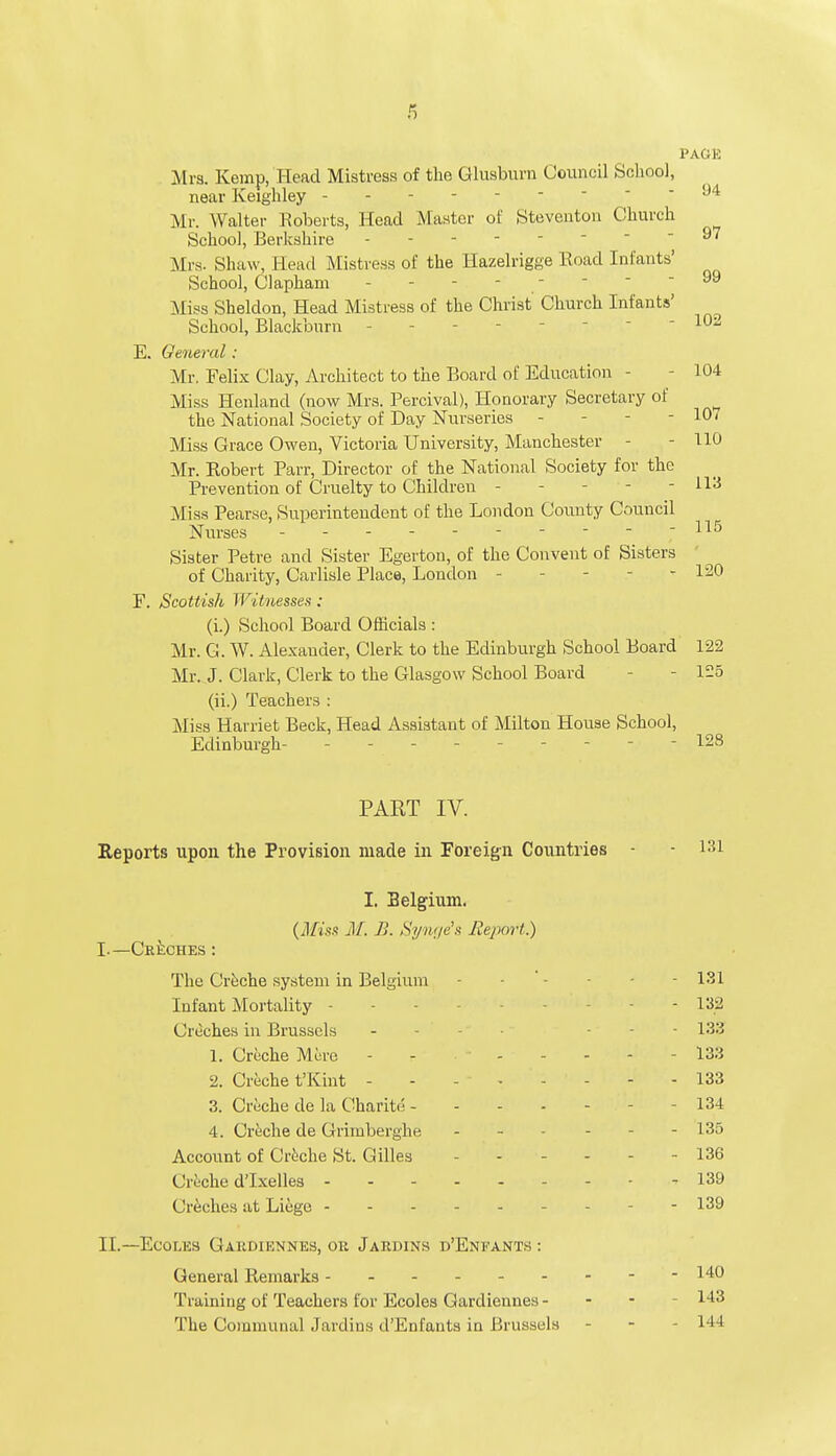 PACK Mrs. Kemp, Head Mistress of the Glusburn Council School, near Keighley - - 94 Mr. Walter Roberts, Head Master of Steventon Church School, Berkshire - 97 Mrs. Shaw, Head Mistress of the Hazelrigge Road Infants' School, Clapham ------ - 99 Miss Sheldon, Head Mistress of the Christ Church Infants' School, Blackburn -  102 E. General : Mr. Felix Clay, Architect to the Board of Education - - 104 Miss Henland (now Mrs. Percival), Honorary Secretary of the National Society of Day Nurseries - - - - 107 Miss Grace Owen, Victoria University, Manchester - - 110 Mr. Robert Parr, Director of the National Society for the Prevention of Cruelty to Children ----- 113 Miss Pearse, Superintendent of the London County Council Nurses - Sister Petre and Sister Egerton, of the Convent of Sisters of Charity, Carlisle Place, London - - - 120 F. Scottish Witnesses : (i.) School Board Officials : Mr. G. W. Alexander, Clerk to the Edinburgh School Board 122 Mr. J. Clark, Clerk to the Glasgow School Board - 125 (ii.) Teachers : Miss Harriet Beck, Head Assistant of Milton House School, Edinburgh- - 128 PAET IV. Reports upon the Provision made in Foreign Countries I. Belgium. (Miss M. B. Synge's Report.) I.—Creches : The Creche system in Belgium - -181 Infant Mortality - - 132 (Jreches in Brussels - - 133 1. Creche Mere - 133 2. Creche t'Kint - - -' 133 3. Creche de la Charite - 134 4. Creche de Grimberghe ... - - 135 Account of Creche St. Gilles 136 Creche d'lxelles - 139 Creches at Liege - - 139 II.—Ecoles Gardiennes, or Jardins d'Eneants : General Remarks ------- 'Pl aining of Teachers for Ecoles Gardiennes - The Communal Jardins d'Enfauts in Brussels