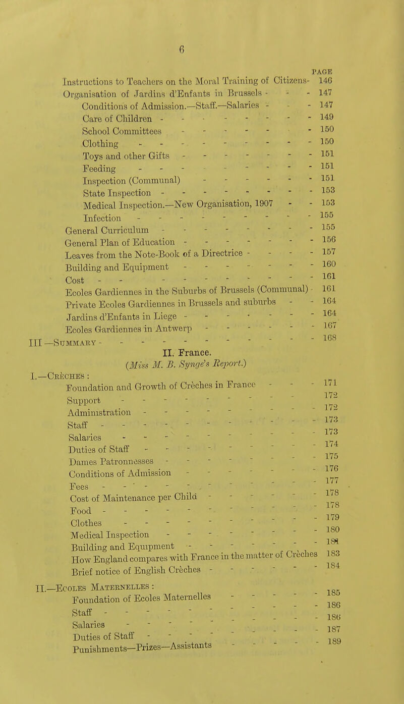 PAGE Instructions to Teachers on the Moral Training of Citizens- 146 Organisation of Jardins cl'Enfants in Brussels - - 147 Conditions of Admission.—Staff.—Salaries - - 147 Care of Children - .... 149 School Committees .... - 150 Clothing - - 150 Toys and other Gifts - - - - 151 Feeding - - - ----- 151 Inspection (Communal) - - ... 151 State Inspection - - - 153 Medical Inspection.—New Organisation, 1907 - - 153 Infection 155 General Curriculum -155 General Plan of Education - - - - 156 Leaves from the Note-Book of a Directrice - - 157 Building and Equipment - - - 160 Cost - - 1(51 Ecoles Gardiennes in the Suburbs of Brussels (Communal) • 161 Private Ecoles Gardiennes in Brussels and suburbs - - 164 Jardins d'Enfants in Liege -  Ecoles Gardiennes in Antwerp - - u 168 —Summary II. France. (Miss M. B. Synge's Report) -Creches: Foundation and Growth of Creches in France 171 o t - - - - 1T2 Support Administration - staff.  ■    - - m Salaries - Duties of Staff -  175 Dames Patronnesses - Conditions of Admission - 1 „ . 177 Fees ----- Cost of Maintenance per Child - Food - - - - • ; ™ Clothes 180 Medical Inspection Building and Equipment -  , -/Q, How England compares with France in the matter of C veches 183 Brief notice of English Creches - .—Ecoles Maternelles : Foundation of Ecoles Maternelles - 0 . - - - - loo Staff ' • ~ 186 Salaries - - 187 Duties of Staff - Punishments-Prizes-Assistants