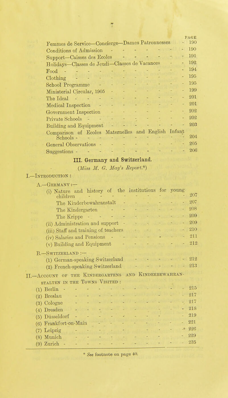 jjf PAGE Femnies de Service—Concierge—Dames Patronnesses - 190 Conditions of Admission  190 Support—Caisses des Ecoles - - 191 Holidays—Classes de Jeudi—Classes de Vacances - 192 Food - - - - - 194 Clothing -  195 School Programme - - 195 Ministerial Circular, 1905 - - 199 The Ideal - 201 Medical Inspection - 201 Government Inspection -  202 Private Schools ------ - 202 Building and Equipment 203 Comparison of Ecoles Maternelles and English Infant Schools - - -  204 General Observations - 205 Suggestions --- 206 III. Germany and Switzerland. (Miss M. G. May's Report*) I. —Introduction : A. —Germany :— (i) Nature and history of the institutions for young- children - - - 207 The Kinderbewahranstalt - - - - - 207 The Kindergarten ... - 208 TheKrippe - - - - - - - 209 (ii) Administration and support - • - 209 (iii) Staff and training of teachers - 210 (iv) Salaries and Pensions - - - - 211 (v) Building and Equipment - - - - - 212 B. —Switzerland :— (1) German-speaking Switzerland 212 (2) French-speaking Switzerland .... - 213 II. -—ACCOUNT OP THE KINDERGARTENS AND KlNDERBEWAHRAN- STALTEN IN THE TOWNS VlSITED : (1) Berlin - - 215 (2) Breslau ----- - - 217 (3) Cologne - - - 217 (4) Dresden - - - - - - 218 (5) Diisseldorf - - - 219 (6) Frankfort-on-Main - - - 221 (7) Leipzig - - - - - 22G (8) Munich - - -  229 (9) Zurich - 235 * See footnote on page 40.