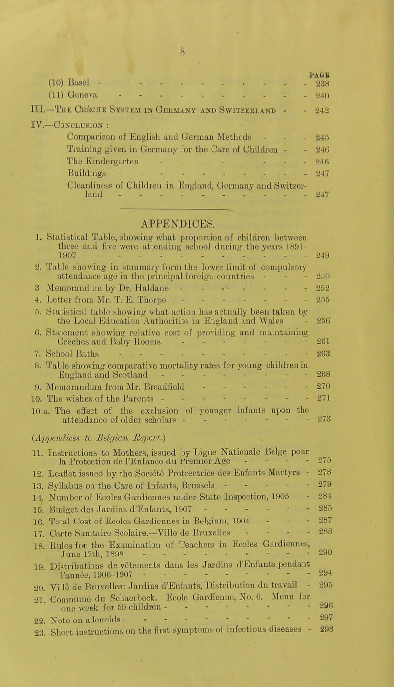 KAGU (10) Basel - ......... 238 (11) Geneva 240 III. —The Creche System in Germany and Switzerland - - 242 IV. —Conclusion : Comparison of English and German Methods - - 245 Training given in Germany for the Care of Children - - 246 The Kindergarten - - - 246 Buildings 247 Cleanliness of Children in England, Germany and Switzer- land - 247 APPENDICES. 1, Statistical Table, showing what proportion of children between three and five were attending school during the years 1891 - 1907 249 2. Table showing in summary form the lower limit of compulsory attendance age in the principal foreign countries - - 2oO 3 Memorandum by Dr. Haldane - - - - - 252 4. Letter from Mr. T. E. Thorpe - - 255 5. Statistics,! table showing what action has actually been taken by the Local Education Authorities in England and Wales 256 6. Statement showing relative cost of providing and maintaining Ouches and Baby Booms - - 261 7. School Baths - - 263 8. Table showing comparative mortality rates for young children in England and Scotland - - 268 9. Memorandum from Mr. Broadficld - 270 10. The wishes of the Parents - - - 271 10 a. The effect of the exclusion of younger infants upon the attendance of older scholars - - 273 {Appendices to Belgian liejtoii.) 11. Instructions to Mothers, issued by Ligue Nationale Beige pour la Protection de l'Enfance du Premier Age - - 275 12. Leaflet issued by the Societe Protrectrice des Enfants Martyrs - 278 13. Syllabus on the Care of Infants, Brussels - - - - 279 14. Number of Ecoles Gardiennes under State Inspection, 1905 - 284 15. Budget des Jardins d'Enfants, 1907 - - 285 16. Total Cost of Ecoles Gardiennes in Belgium, 1904 - - 287 17. Carte Sanitaire Scolaire.—Ville de Bruxelles - - - 288 18 liules for the Examination of Teachers in Ecoles Gardiennes, June 17th, 1898 - 290 19 Distributions de vctements dans les Jardins d'Enfants pendant l'annoc, 1900-1907 294 20. Ville de Bruxelles: Jardins d'Enfants, Distribution du travail - 295 21 Commune du Schaerbeck. Eeolo Gardienne, No. 6. Menu for one week for 50 children - - - - 296 22. Note on adenoids - - 29/ 23. Short instructions on the first symptoms of infectious diseases - 298