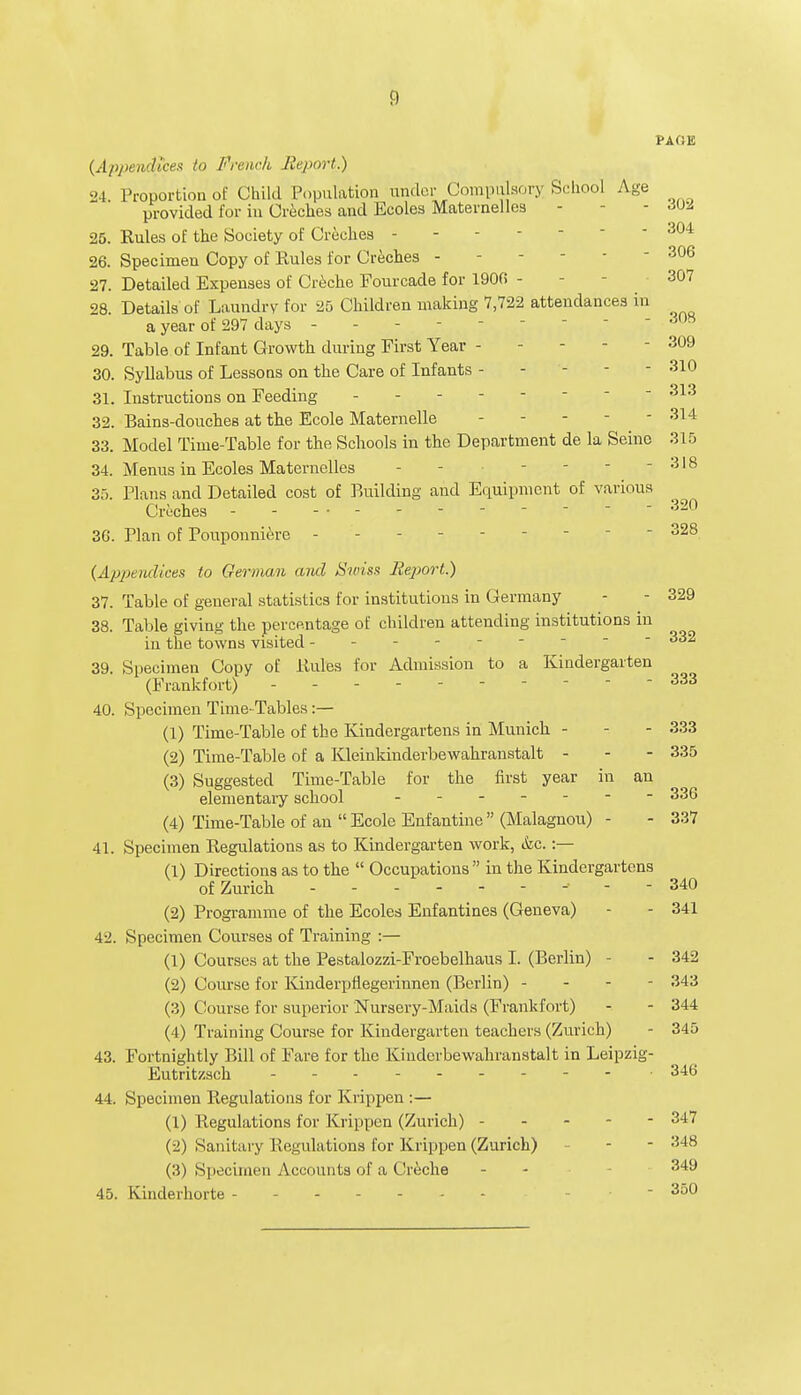 !) PAGE (Appendices to French Report.) 24 Proportion of Child Population under Compulsory School Age provided for in Creches and Ecoles Maternelles - - 25. Rules of the Society of Creches - - - - 304 26. Specimen Copy of Rules for Creches - - 306 27. Detailed Expenses of Creche Fourcade for 1900 - 307 98 Details of Laundry for 25 Children making 7,722 attendances in a year of 297 days - -  308 29. Table of Infant Growth during First Year - - - - 309 30. Syllabus of Lessons on the Care of Infants - - - - - 310 31. Instructions on Feeding  313 32. Bains-douches at the Ecole Maternelle ----- 314 33. Model Time-Table for the Schools in the Department de la Seine 315 34. Menus in Ecoles Maternelles - - - - - 318 35. Plans and Detailed cost of Building and Equipment of various Creches ------------ 320 3G. Plan of Pouponniere --------- 328 (Appendices to German and Swiss Report.) 37. Table of geueral statistics for institutions in Germany - - 329 38. Table giving the percentage of children attending institutions in in the towns visited  332 39. Specimen Copy of Rules for Admission to a Kindergarten (Frankfort) - - 333 40. Specimen Time-Tables :— (1) Time-Table of the Kindergartens in Munich - - - 333 (2) Time-Table of a Kleinkinderbewahranstalt - - - 335 (3) Suggested Time-Table for the first year in an elementary school ------- 336 (4) Time-Table of an  Ecole Enfantine  (Malagnou) - - 337 41. Specimen Regulations as to Kindergarten work, &c. :— (1) Directions as to the  Occupations in the Kindergartens of Zurich - ... ----- 340 (2) Programme of the Ecoles Enfantines (Geneva) - - 341 42. Specimen Courses of Training :— (1) Courses at the Pestalozzi-Froebelhaus I. (Berlin) - - 342 (2) Course for Kinderpflegerinnen (Berlin) - - - - 343 (3) Course for superior Nursery-Maids (Frankfort) - - 344 (4) Training Course for Kindergarten teachers (Zurich) - 345 43. Fortnightly Bill of Fare for the Kiudcrbewahranstalt in Leipzig- Eutritzsch • 346 44. Specimen Regulations for Krippen :— (1) Regulations for Krippen (Zurich) - - 34,7 (2) Sanitary Regulations for Krippen (Zurich) - - 348 (3) Specimen Accounts of a Creche - - 349 45. Kinderhorte -  3o°