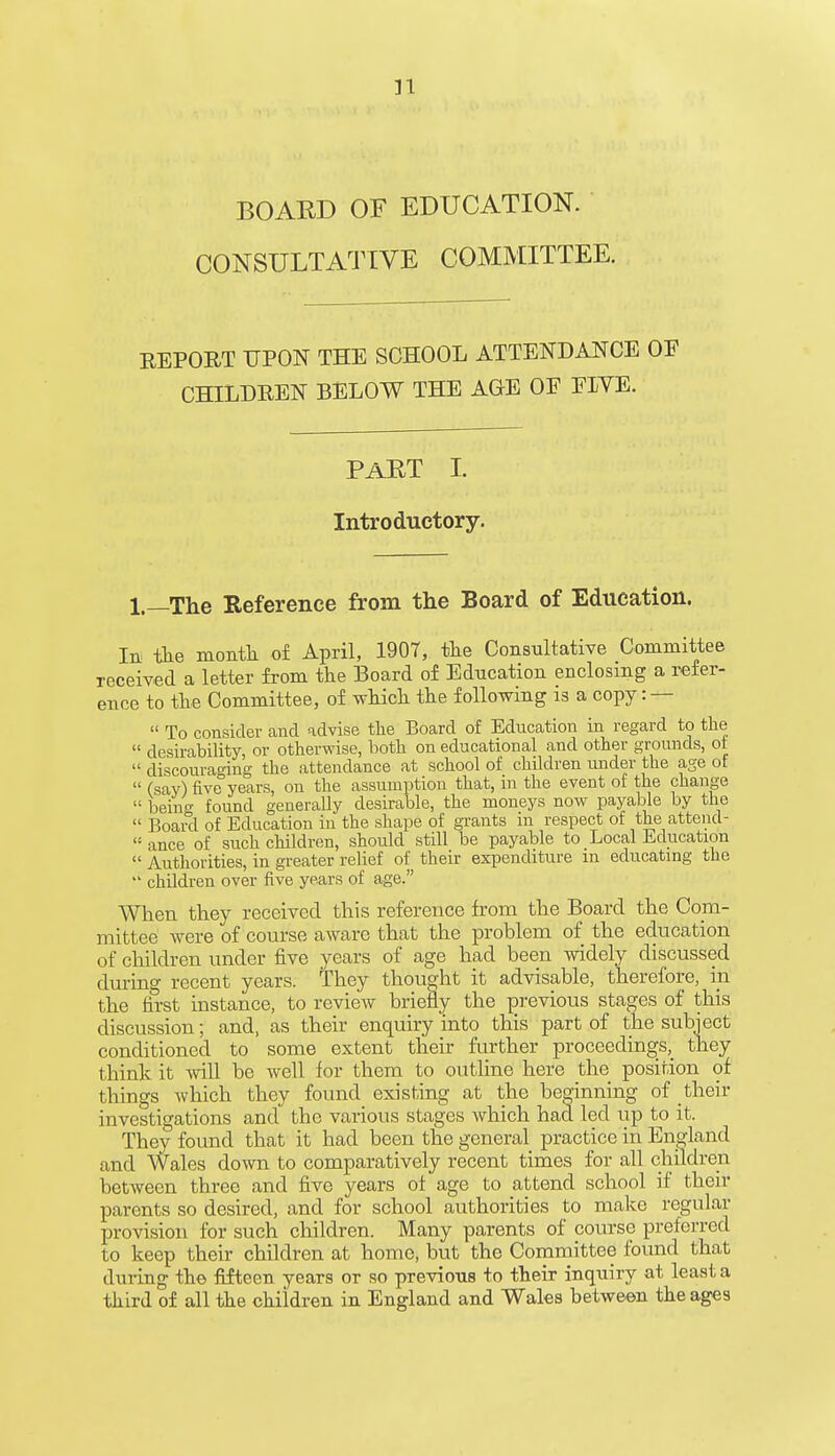 n BOARD OF EDUCATION. CONSULTATIVE COMMITTEE. REPORT UPON THE SCHOOL ATTENDANCE OF CHILDREN BELOW THE AGE OE FIVE. PART I. Introductory. 1.—The Reference from the Board of Education. In the month of April, 1907, the Consultative Committee received a letter from the Board of Education enclosing a refer- ence to the Committee, of which the following is a copy: —  To consider and advise the Board of Education in regard to the  desirability, or otherwise, both on educational and other grounds, ot  discouraging the attendance at school of children under the age of  (say) five years, on the assumption that, in the event of the change  being found generally desirable, the moneys now payable by the  Board of Education in the shape of grants m respect of the attencl-  ance of such children, should still be payable to Local Education  Authorities, in greater relief of their expenditure in educating the  children over five years of age. When they received this reference from the Board the Com- mittee were of course aware that the problem of the education of children under five years of age had been widely discussed during recent years. They thought it advisable, therefore, in the first instance, to review briefly the previous stages of this discussion; and, as their enquiry into this part of the subject conditioned to some extent their further proceedings, they think it will be well for them to outline here the position of things which they found existing at the beginning of their investigations and the various stages which had led up to it. They found that it had been the general practice in England and Wales down to comparatively recent times for all children between three and five years of age to attend school if then- parents so desired, and for school authorities to make regular provision for such children. Many parents of course preferred to keep their children at home, but the Committee found that during the fifteen years or so previous to their inquiry at least a third of all the children in England and Wales between the ages