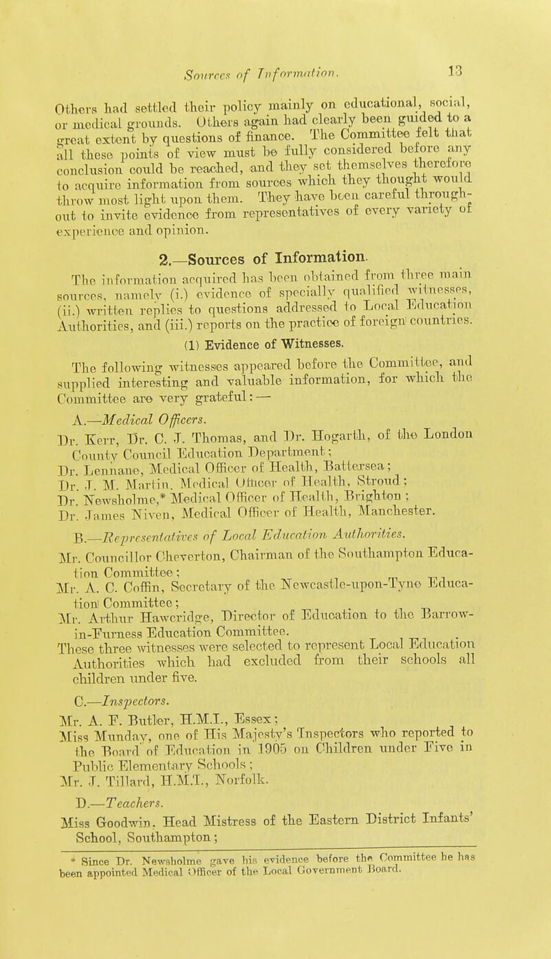 Others had settled their policy mainly on educational, social, or .nodic al grounds. Others again had clearly been guided to a great extent by questions of finance. The Committee felt that all these points of view must be fully considered before any conclusion could be reached, and they set themselves therefore io acquire information from sources which they thought would throw most light upon them. They have been careful through- out lo invite evidence from representatives of every variety ot experience and opinion. 2.—Sources of Information. The information acquired has been obtained from three main sources, namely (i.) evidence of specially qualified witnesses, (ii ) written replies to questions addressed to Local Education Authorities, and (iii.) reports on the practice of foreign countries. (1) Evidence of Witnesses. The following witnesses appeared before the Committee, and supplied interesting and valuable information, for which the Committee are very grateful: — A. —Medical Officers. Dr. Kerr, Dr. C. J. Thomas, and Dr. Hogarth, of the London County Council Education Department; Dr. Lennane, Medical Officer of Health, Batlersea; Dr T. M. Martin. Medical Othoer of Health, Stroud; Dr.' Newsholme * Medical Officer of Health, Brighton ; Dr. Tames Nixon, Medical Officer of Health, Manchester. B. Representatives of Local Education Authorities. Mi-. Councillor Chovcrton, Chairman of the Southampton Educa- tion Committee ; Mr. A. C. Coffin, Secretary of the Ncwcastlc-upon-Tyno Educa- tion Committee; m Mr. Arthur Hawcridge, Director of Education to the Barrow- in-Eumess Education Committee. These three witnesses were selected to represent Local Education Authorities which had excluded from their schools all children under five. C. —Inspectors. Mr. A. E. Butler, H.M.I., Essex; Miss Mundav, one of His Majesty's Inspectors who reported to the Board'of Education in 1905 on Children under Eive in Public Elementary Schools; Mr. T. Tillard, H.M.T., Norfolk. D. —Teachers. Miss Goodwin, Head Mistress of the Eastern District Infants' School, Southampton; * Since Br. Newsholme gave his evidence before the Committee he hfls been appointed Medical Officer of the Local Government Board.