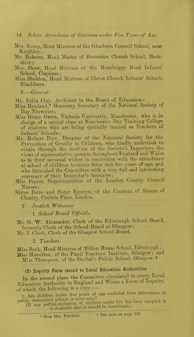 M PS. Ki'inp, Head Mistress of tlie Glusburn Council School, near Keighley; Mr. Roberts, Head Master of Steventon Church School, Berk- shire ; Mrs. Shaw, Head Mistress of the Hazclriggo Road Infants' School, Clapham; Miss Sheldon, Head Mistress of Christ Church Infants' School, Blackburn. E.—General. Mr. Eelix Clay, Architect to the Board of Education; Miss Henland,* Honorary Secretary of the National Society of Day Nurseries; Miss 'Grace Owen, Victoria University, Manchester, who is in charge of a special class at Manchester Day Training College of students who are being specially trained as Teachers of Infants' Schools; Mr. Robert Parr, Director of the National Society for the Prevention of Cruelty to Children, who kindly undertook to obtain through the medium of the Society's Inspectors the views of representative parents throughout England and Wales as to their personal wishes in connection with the attendance at school of children between three and five years of age, and who furnished the Committee with a very full and interesting summary of their Inspector's inauiries ; Miss Pearse, Superintendent of the London County Council Nurses; Sister Petre and Sister Egerton, of the Convent of Sisters ot Charity, Carlisle Place, London. E.—Scottish Witnesses. 1. School Board Officials. Mr. Gr. W. Alexander, Clerk of the Edinburgh School Board, formerly Clerk of the School Board at Glasgow; Mr. J. Clark, Clerk of the Glasgow School Board. 2. Teachers. Miss Beck, Head Mistress of Milton House School, Edinburgh ; Miss Hamilton, of the Pupil Teachers' Institute, Glasgow; and Miss Thompson, of the Gorbal's Public School, Glasgow, f (2) Inquiry Form issued to Local Education Authorities. In the second place the Committee circulated to every Local Education Authority in England and Wales a Form of Inquiry, of which the following is a copy .— 1 Are children under five years of age excluded from attendance at ^StSS^^m^-^r S?been adopted li (ii any ^ desirable that it should be mentioned.) r^^sTPercmd. t See note on page 130.