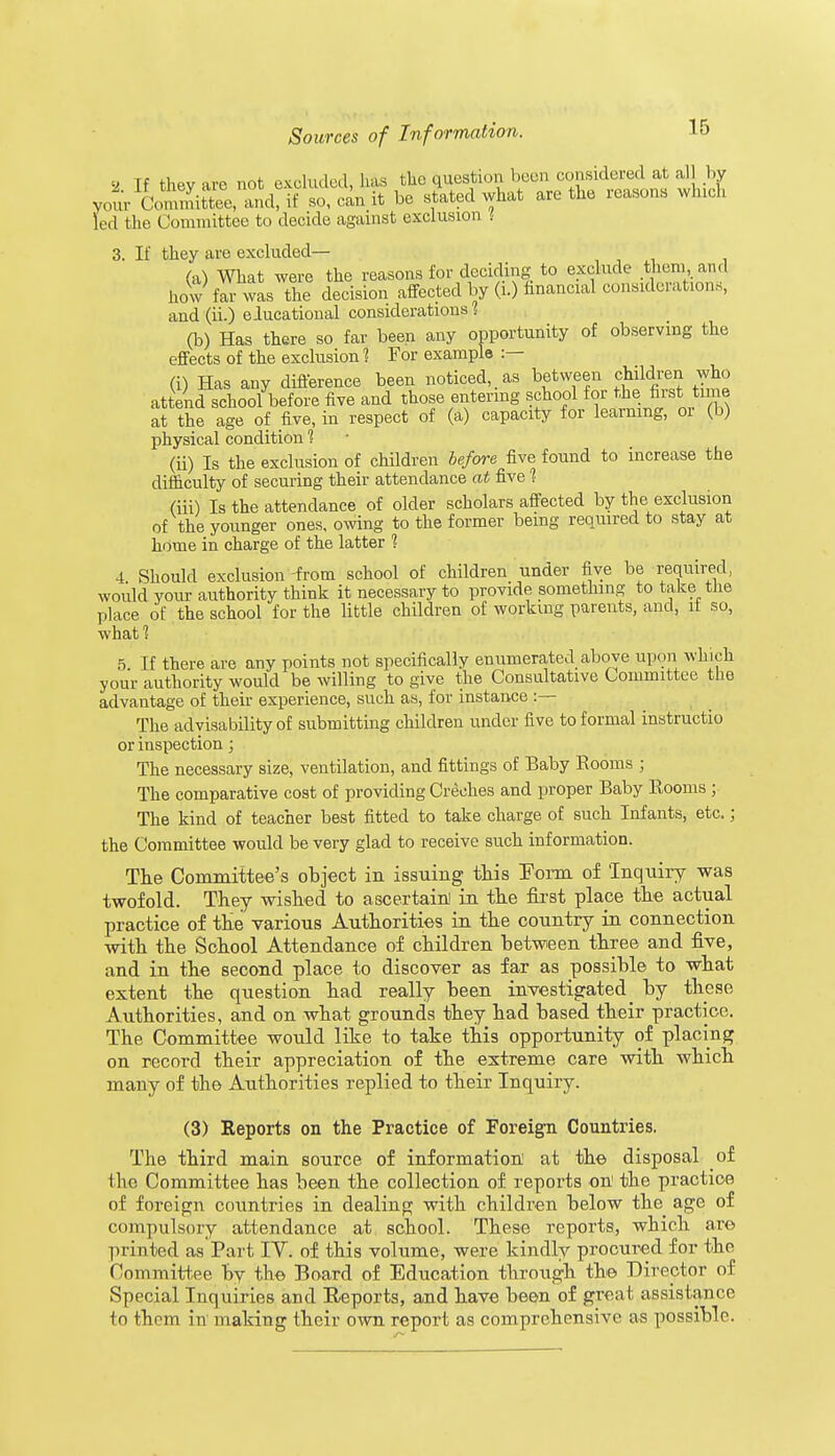 a Tf thev are not excluded, has the question been considered at all by yourICoStee,nandTso,canit be stated what are the reasons wind, led the Committee to decide against exclusion f 3. If they are excluded— (a) What were the reasons for deciding to exclude them and how far was the decision affected by (i.) financial considerations, and (ii.) elucational considerations 1 (b) Has there so far been any opportunity of observing the effects of the exclusion 1 For example :— (i) Has any difference been noticed, as between children who attend school before five and those entering school for tie .first time at the age of five, in respect of (a) capacity for learning, oi (b) physical condition 1 (ii) Is the exclusion of children before five found to increase the difficulty of securing their attendance at five 1 (hi) Is the attendance of older scholars affected by the exclusion of the younger ones, owing to the former being required to stay at home in charge of the latter ? 4 Should exclusion from school of children under five be required, woidd your authority think it necessary to provide something to take the place of the school for the little children of working parents, and, it so, whatl 5 If there are any points not specifically enumerated above upon which your authority would be willing to give the Consultative Committee the advantage of their experience, such as, for instance :— The advisability of submitting children under five to formal instructio or inspection; The necessary size, ventilation, and fittings of Baby Rooms ; The comparative cost of providing Creches and proper Baby Rooms ; The kind of teacher best fitted to take charge of such Infants, etc.; the Committee would be very glad to receive such information. The Committee's object in issuing this Form of Inquiry was twofold. They wished to ascertain! in the first place the actual practice of the various Authorities in the country in connection with the School Attendance of children between three and five, and in the second place to discover as far as possible to what extent the question had really been investigated _ by these Authorities, and on what grounds they had based their practice. The Committee would like to take this opportunity of placing on record their appreciation of the extreme care with which many of the Atithorities replied to their Inquiry. (3) Reports on the Practice of Foreign Countries. The third main source of information at the disposal of the Committee has been the collection of reports on the practice of foreign countries in dealing with children below the age of compulsory attendance at school. These reports, which are printed as Part IV. of this volume, were kindly procured for the Committee by the Board of Education through the Director of Special Inquiries and Reports, and have been of great assistance to them in making their own report as comprehensive as possible.