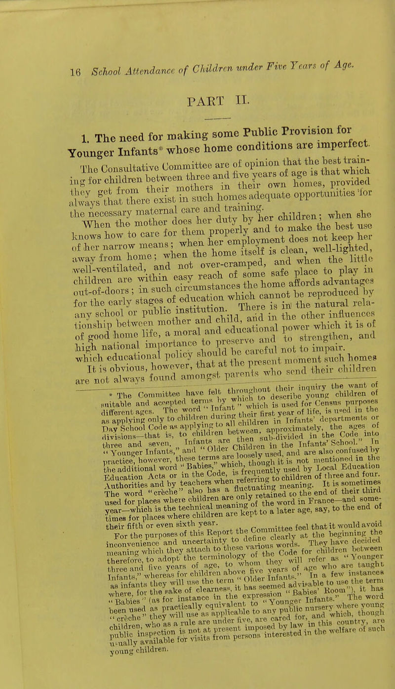 PART II- 1 The need for making some Public Provision for Younger Infants* whose home conditions are xmperfect. hfmesade.uate opportunities lor the necessary maternal care ^ tmmn| ^ When the ^a?*^ the best use knows how to care for them t d(>e8 not keep her of her narrow means when her empioyn e Wl-liffMed, .way from home; when the ^seK ^fj^^utu,. Ventilated, and not over-eramped, and whe ^ children are within easy re^^ J^J^f aSorda advlatepos out-of-doors; in ^^^^C^^0^\^voiucA for the early stages of educa^ cannot b p ^ any school or public mstvtution. 1 fcere w i infhienceS tionship between mother and djW ^e ^ {t is of vf rd !-om i 5 and high national importance top impair. Whieh educational policy should be c ^ 1^ home9 It is obvious, however, that at the pw children are not always found amongst parents who . The Committee have felt ^^^^^ »1 citable and accepted «™J?*)!1rtieh i> used for Census purposes different ages. The word Infant Ji of fa d the asapplvinBonlytoohild'-enduiinRtfiw^ J f fcs, aeparfcnients or Day School Code as applying to ^^approximately, the ages, of divisions—that is, to children between, l ^. w A j the Code into Sree and seven. In ants are ^ „ « Younger Infants, and « 01f e;rpC,^fy Use«i, and are also confused by practice, however these terms are loosely J ^ menti e,, m the the additional word ' B*^'^fVSumtly used by Local Education Education Acts or m the CMe, is frequen *y q{ and four. Authorities and by teachers when r« ing. It is sometimes their fifth or even sixth year. r„mm;ttee feel that it would avoid Eor the purposes of this Report the Committee tee 1 inni the inconvenience and uncertainty tod^^ Thoy ha%e decided meaning which they attach to fcl ese vanous wor , (,,Aveen therefore, to adopt the terminology.of the yoa as l<Younger three and live years of age, to who taughb Tfo^a whereas for cbUdren above five >ea™, ^ a {ew instances young children.