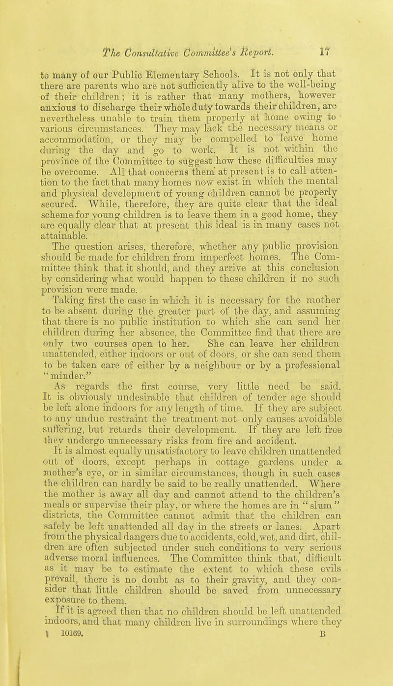 to many of our Public Elementary Schools. It is not only that there are parents who are not sufficiently alive to the well-being of their children ; it is rather that many mothers, however anxious1 to discharge their whole duty towards their children, are nevertheless unable to train them properly at home owing to various circumstances. They may lack the necessary means or accommodation, or they may be compelled to leave ^ home tin ring the day and go to work. It is not within the province of the Committee to suggest how these difficulties may be overcome. All that concerns them at present is to call atten- tion to the fact that many homes now exist in which the mental and physical development of young children cannot be properly secured. While, therefore, they are quite clear that the ideal scheme, for young children is to leave them in a good home, they are equally clear that at present this ideal is in many cases not attainable. The question arises, therefore, whether any public provision should be made for children from imperfect homes. The Com- mittee think that it should, and they arrive at this conclusion by considering what would happen to these children if no such provision were made. Taking first the case in which it is necessary for the mother to be absent during the greater part of the day, and assuming that there is no public institution to which she can send her children during her absence, the Committee find that there are only two courses open to her. She can leave her children unattended, either indoors or out of doors, or she can send them to be taken care of either by a neighbour or by a professional  minder. As regards the first course, very little need be said. It is obviously undesirable that children of tender age should be left alone indoors for any length of time. If they are subject to any undue restraint the treatment not only causes avoidable suffering, but retards their development. If they are left free they undergo unnecessary risks from fire and accident. It is almost equally unsatisfactory to leave children unattended out of doors, except perhaps in cottage gardens under a mother's eye, or in similar circumstances, though in such cases the children can hardly be said to be really unattended. Where the mother is away all day and cannot attend to the children's meals or supervise their play, or where the homes are in  slum  districts, the Committee cannot admit that the children can Rafely be left unattended all day in the streets or lanes. Apart from the physical dangers clue toaccidents, cold,wet, and dirt, chil- dren are often subjected under such conditions to very serious adverse moral influences. The Committee think that, difficult as it may be to estimate the extent to which these evils prevail, there is no doubt as to their gravity, and they con- sider that little children should be saved from unnecessary exposure to them. If it is agreed then that no children should be left unattended indoors, and that many children live in surroundings where they » 10169. B