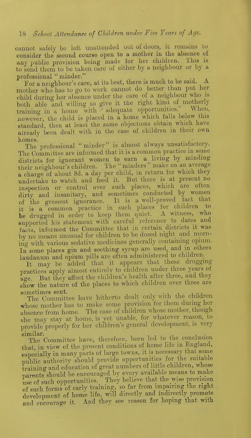 cannot safely be left unattended out of doors, it remains to consider the second course open to a mother in the absence of any public provision being made for her children. This is to send them to be taken care of either by a neighbour or by a professional  minder. For a neighbour's care, at its best, there is much to be said. A mother who has to go to work cannot do better than put her child during her absence under the care of a neighbour who is both able and willing to give it Uie right kind of motherly training in a home with adequate opportunities. When, uowever, the child is placed in a home which falls below this standard, then at least the same objections obtain which have already been dealt with in the case of children m their own homes. , ,•<?'. The professional minder is almost always unsatisfactory. The Committee are informed that it is a common practice in some districts for ignorant women to earn a living by minding their neighbour's children. The  minders  make on an average a charge of about 8d. a day per child, in return for which they undertake to watch and feed it. But there is at present no inspection or control over such places, which are often dirty and insanitary, and sometimes conducted by women of the grossest ignorance. It is a well-proved fact that it is a common practice in such places for children to be drugged in order to keep them quiet. A witness, who supported his statement with careful reference to dates and tacts informed the Committee that in certain districts it was by no' means unusual for children to be dosed night and morn- ing with various sedative medicines generally containing opium. In some places gin and soothing syrup are used, and in. others laudanum and opium pills are often administered to children. It may be added that it appears that these drugging practices apply almost entirely to children under three years of ao-e But they affect the children's health after three, and they show the nature of the places to which children over three are sometimes sent. . . , , The Committee have hitherto dealt only with the children whose mother has to make some provision for them during her absence from home. The case of children whose mother, though she may stay at home, is vet unable, for whatever reason, to provide properly for her children's general development, is very S11Ther'Committee have, therefore, been led to the conclusion that in view of the present conditions of home life m England, especially in many parts of large towns, it is necessary that some public authority should provide opportunities for the suitable training and education of great numbers of little children, wliose parents should be encouraged by every available means to make use of such opportunities. They believe that the wise provision of such forms of early training, so far from impairing the right development of home life, will directly and indirectly promote and encourage it. And they see reason for hoping that with