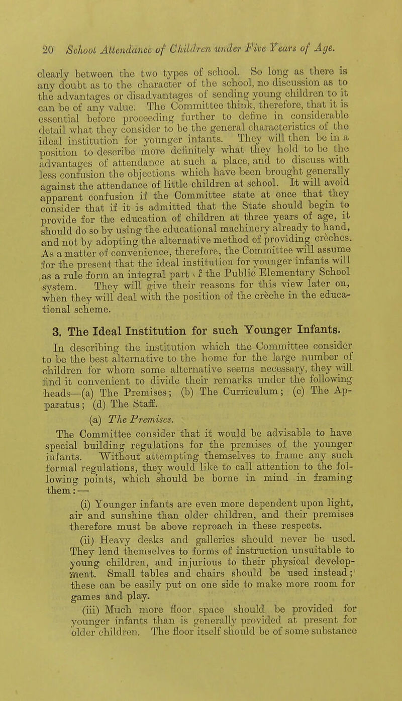 clearly betwoen the two types of school. So long as there is any doubt as to the character of the school, no discussion as to the advantages or disadvantages of sending young children to it can he of any value. The Committee think, therefore, that it is essential before proceeding further to define in considerable detail what they consider to be the general characteristics of the ideal institution for younger iniants. They will then be in a position to describe more definitely what they hold to be the advantages of attendance at such a place, and to discuss with less confusion the objections which have been brought generally against the attendance of little children at school. It will avoid apparent confusion if the Committee state at once that they consider that if it is admitted that the State should begin to provide for the education of children at three years of age, it should do so by using the educational machinery already to hand, and not by adopting the alternative method of providing creches. As a matter of convenience, therefore, the Committee will assume for the present that the ideal institution for younger infants wdl as a rule form an integral part il the Public Elementary School system. They will give their reasons for this view later on, when they will deal with the position of the creche in the educa- tional scheme. 3. The Ideal Institution for such Younger Infants. In describing the institution which the Committee consider to be the best alternative to the home for the large number of children for whom some alternative seems necessary, they will find it convenient to divide their remarks under the following heads—(a) The Premises; (b) The Curriculum; (c) The Ap- paratus ; (d) The Staff. (a) The Premises. The Committee consider that it would be advisable to have special building regulations for the premises of the younger infants. Without attempting themselves to frame any such formal regulations, they would like to call attention to the fol- lowing points, which should be borne in mind in framing them: — (i) Younger infants are even more dependent upon light, air and sunshine than older children, and their premises therefore must be above reproach in these respects. (ii) Heavy desks and galleries should never be used. They lend themselves to forms of instruction unsuitable to young children, and injurious to their physical develop- ment. Small tables and chairs should be used instead;' these can be easily put on one side to make more room for games and play. (iii) Much more floor space should be provided for younger infants than is generally provided at present for older children. The floor itself should be of some substance