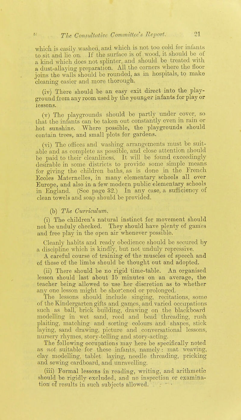which is easily washed, and which is not too cold for infants to sit and lie on. If the surface is of wood, it should be of a land which does not splinter, and should be treated with a dust-allaying preparation. All the corners where the floor joins the walls should be rounded, as in hospitals, to make cleaning easier and more thorough. (iv) There should be an easy exit direct into the play- ground from any room used by the younger infants for play or lessons. (v) The playgrounds should be partly under cover, so that the infants can be taken out constantly even in rain or hot sunshine. Where possible, the playgrounds should contain trees, and small plots for gardens. (vi) The offices and washing arrangements must be suit- able and as complete as possible, and close attention should be paid to their cleanliness. It will be found exceedingly desirable in some districts to provide some_ simple means for giving the children baths, as is done in the French Ecoles Maternelles, in many elementary schools all over Europe, and also in a few modern public elementary schools in England. (See page 32.) In any case, a sufficiency of clean towels and soap should be provided. (b) The Curriculum. (i) The children's natural instinct for movement should not be unduly checked. They should have plenty of games and free play in the open air whenever possible. Cleanly habits and ready obedience should be secured by a discipline which is kindly, but not unduly repressive. A careful course of training of the muscles of speech and of those of the limbs should be thought out and adopted. (ii) There should be no rigid time-table. An organised lesson should last about 15 minutes on an average, the teacher being allowed to use her discretion as to whether any one lesson might be shortened or prolonged. The lessons should include singing, recitations, some of the Kindergarten gifts and games, and varied occupations such as ball, brick building, draAving on the blackboard modelling in wet sand, reed and bead threading, rush plaiting, matching and sorting colours and shapes, stick laying, sand drawing, picture and conversational lessons, nursery rhymes, story-telling and story-acting. The following occupations may here be specifically noted as not suitable for these infants, namely: mat weaving, clay modelling, tablet laying, needle threading, pricking and sewing cardboard, and unravelling. (iii) Eormal lessons in reading, writing, and arithmetic should he rigidly excluded, and no inspection or examina- tion1 ol results in such subjects allowed. : *