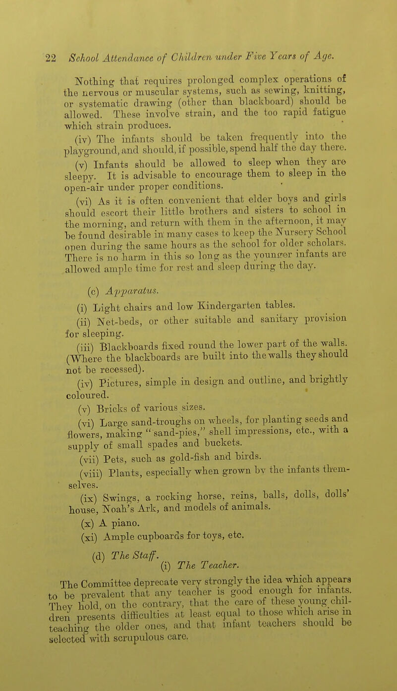 Nothing that requires prolonged complex operations of the nervous or muscular systems, such as sewing, knitting, or systematic drawing (other than blackboard) should be allowed. These involve strain, and the too rapid fatigue which strain produces. (iv) The infants should be taken frequently into the playground, and should, if possible, spend half the day then (v) Infants should be allowed to sleep when they are sleepy. It is advisable to encourage them to sleep in the open-air under proper conditions. (vi) As it is often convenient that elder boys and girls should escort their little brothers and sisters to school in the morning, and return with them in the afternoon, it may be found desirable in many cases to keep the Nursery School open during the same hours as the school for older scholars. There is no harm in this so long as the younerer infants are allowed ample time for rest and sleep during the day. (c) AyiHiratus. (i) Light chairs and low Kindergarten tables. (ii) Net-beds, or other suitable and sanitary provision for sleeping. (iii) Blackboards fixed round the lower part of the walls (Wher e the blackboards are built into the walls they should not be recessed). (iv) Pictures, simple in design and outline, and brightly coloured. (v) Bricks of various sizes. (vi) Large sand-troughs on wheels, for planting seeds and flowers, making  sand-pies, shell impressions, etc., with a supply of small spades and buckets. (vii) Pets, such as gold-fish and birds. (viii) Plants, especially when grown by the infants them- selves. (ix) Swings, a rocking horse, reins, balls, dolls, dolls' house, Noah's Ark, and models of animals. (x) A piano. (xi) Ample cupboards for toys, etc. (d) The Staff. (i) The Teacher. The Committee deprecate very strongly the idea which appears to be prevalent that any teacher is good enough for infants. Thev hold on the contrary, that the care of these young chil- dren presents difficulties at least equal to those which arise in teaching the older ones, and that infant teachers should be selected^with scrupulous care.