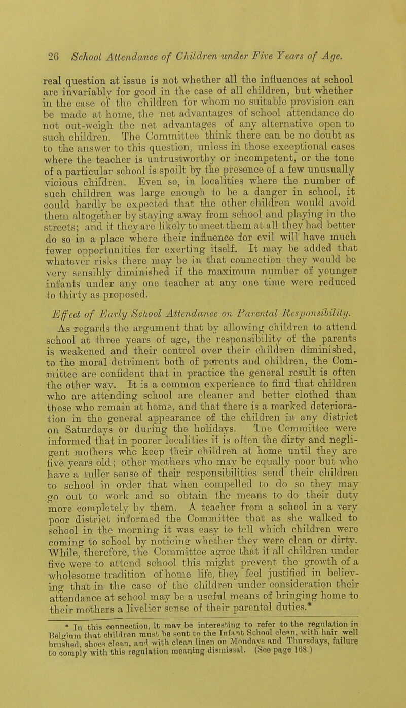 real question at issue is not whether all the influences at school are invariably for good in the case of all children, but whether in the case of the children for whom do suitable provision can be made at home, the net advantages of school attendance do not out-weigh the net advantages of any alternative open to such children. The Committee think there can be no doubt as to the answer to this question, unless in those exceptional cases where the teacher is untrustworthy or incompetent, or the tone of a particular school is spoilt by the presence of a few unusually vicious children. Even so, in localities where the number of such children was large enough to be a danger in school, it could hardly be expected that the other children would avoid them altogether by staying away from school and playing in the streets; and if they are likely to meet them at all they had better do so in a place where their influence for evil will have much fewer opportunities for exerting itself. It may be added that whatever risks there may be in that connection they would be very sensibly diminished if the maximum number of younger infants under any one teacher at any one time were reduced to thirty as proposed. Effect of Early School Attendance on Parental Responsibility, As regards the argument that by allowing children to attend school at three years of age, the responsibility of the parents is weakened and their control over their children diminished, to the moral detriment both of parents and children, the Com- mittee are confident that in practice the general result is often the other way. It is a common experience to find that children who are attending school are cleaner and better clothed than those who remain at home, and that there is a marked deteriora- tion in the general appearance of the children in any district on Saturdays or during the holidays. Ine Committee were informed that in poorer localities it is often the dirty and negli- gent mothers who keep their children at home until they are five years old; other mothers who may be equally poor but who have a udler sense of their responsibilities send their children to school in order that Avhen compelled to do so they may go out to work and so obtain the means to do their duty more completely by them. A teacher from a school in a very poor district informed the Committee that as she walked to school in the morning it was easy to tell which children were coming to school by noticing whether they were clean or dirty. While, therefore, the Committee agree that if all children under five were to attend school this might prevent the .growth of a wholesome tradition of'home life, they feel justified in believ- ing that in the case of the children under consideration their attendance at school may be a useful means of bringing home to their mothers a livelier sense of their parental duties.* * In this connection, it raav be interesting to refer to the regulation in Beldam that children must he sent to the Infant School cle»n, with hair well hviished shoe* clean, and with clean linen on Mondays and Thursdays, failure to compiy with this regulation meaning dismissal. (See page 108.)