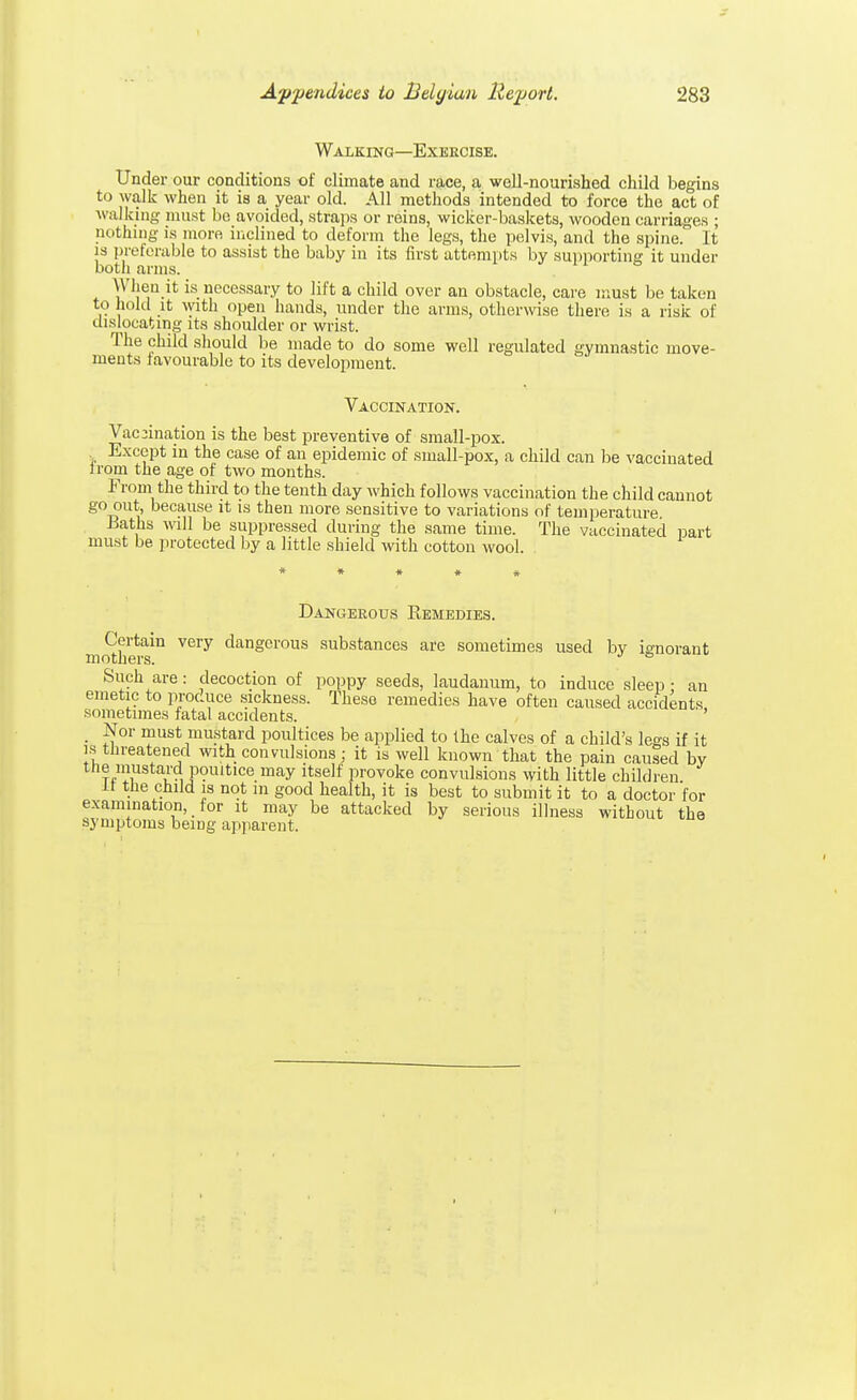 Walking—Exercise. Under our conditions of climate and race, a well-nourished child begins to walk when it is a year old. All methods intended to force the act of walking must bo avoided, straps or reins, wicker-baskets, wooden carriages ; m'thing is more inclined to deform the legs, the pelvis, and the spine. It is preferable to assist the baby in its first attempts by supporting it under both arms. When it is necessary to lift a child over an obstacle, care must be taken to hold it with open hands, under the arms, otherwise there is a risk of dislocating its shoulder or wrist. The child should be made to do some well regulated gymnastic move- ments favourable to its development. Vaccination. Vaccination is the best preventive of small-pox. Except in the case of an epidemic of small-pox, a child can be vaccinated Irom the age of two months. From the third to the tenth day which follows vaccination the child cannot go out, because it is then more sensitive to variations of temperature -Baths will be suppressed during the same time. The vaccinated part must be protected by a little shield with cotton wool. Dangerous Kemedies. Certain very dangerous substances are sometimes used bv ignorant mothers. Such are: decoction of poppy seeds, laudanum, to induce sleep ; an emetic to produce sickness. These remedies have often caused accidents sometimes fatal accidents. _ Nor must mustard poultices be applied to the calves of a child's legs if it is threatened with convulsions; it is well known that the pain caused by the mustard poultice may itself provoke convulsions with little children it the child is not in good health, it is best to submit it to a doctor'for examination, for it may be attacked by serious illness without the symptoms being apparent.