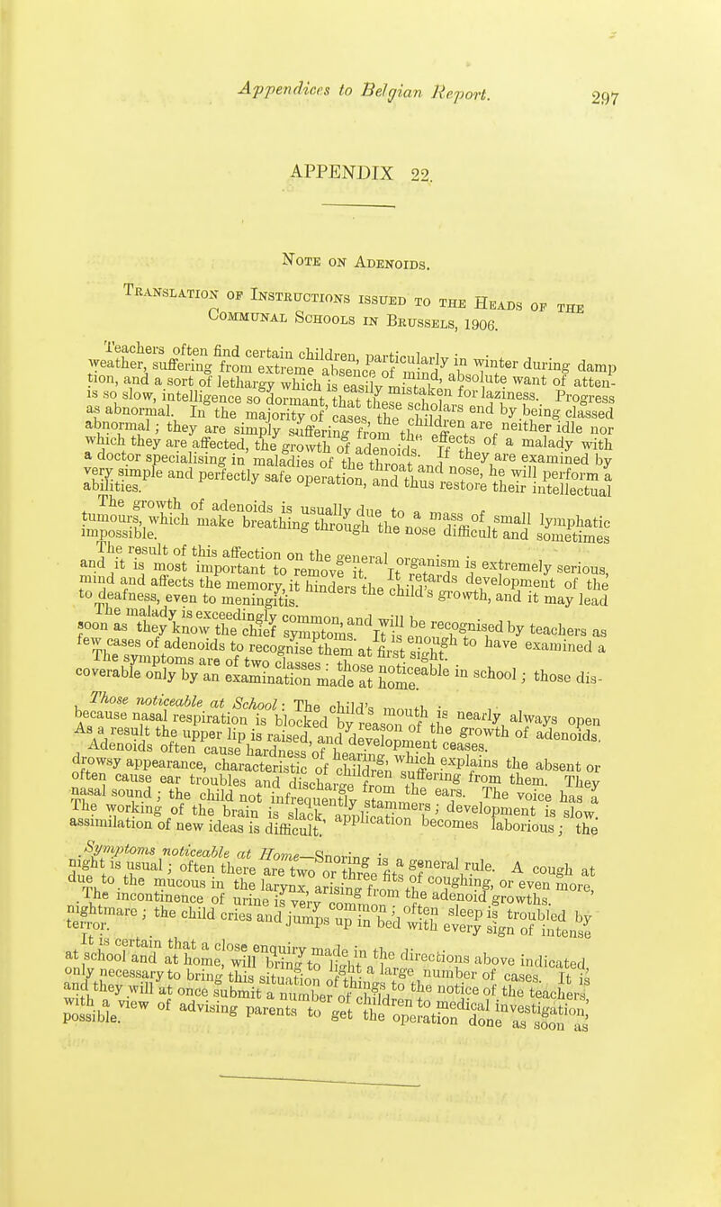 APPENDIX 22. Note on Adenoids. Translation oe Instructions issued to the Heads oe the Communal Schools in Brussels, 1906. as abnormal. Irf thee the SS™ end ^.Maf! d^sed abnormal; they are simply sKrinHim tS are.Mith ,ridle •>' which they are affected, tie growthTf fdenoirl, °f * malady »M> a doctor specialising in' malaclies of the throatan,?„ 1$*™* by impossible. 6 tmuuea ™e nose difficult and sometimes an^rlsl l^r^rrkr^ s ^^k, mmd and affects the memory, it Kerthe 7hSfdS dThmt of the to deafness, even to meningitis hlU 3 gIwth> and it may lead ™JS£&?^ teachers as few cases of adenoids to recognTethem at first 3 t0 have exa»»ned a ^ 2-fcaE * —-. *- d.s- As a result the upper lip is raised, and dZloomi.h'Jromh »' adenoids. Adenoids otten cause h»rjn0» jf l oeyeiopment ceases. drowsy aHH^c^XSfe of tildrfi ^ ^S tIie absent or often cause ear troubles and £cW frZ f&ImS fr^m ^em. They nasal sound; the child not inf^ueX stammer, °T ,The Voice has I The working of the brain is dack am& i 1 develoPment is slow, assimilation of new ideas is difficult appllcatlon becoi*es laborious; the Symptoms noticeable at Home—Rn™*,. • mght is usual; often there arTU Z^^iT*1^ A co^h ^ ^htmare ; the child cries and/u^^S r&^S^^fe directions above indicated only necessary to brine this Au- a larSe number of cases TtS and they ^S^S^j^g the notice of Each withbaeview of advising parents ^l^^^^i