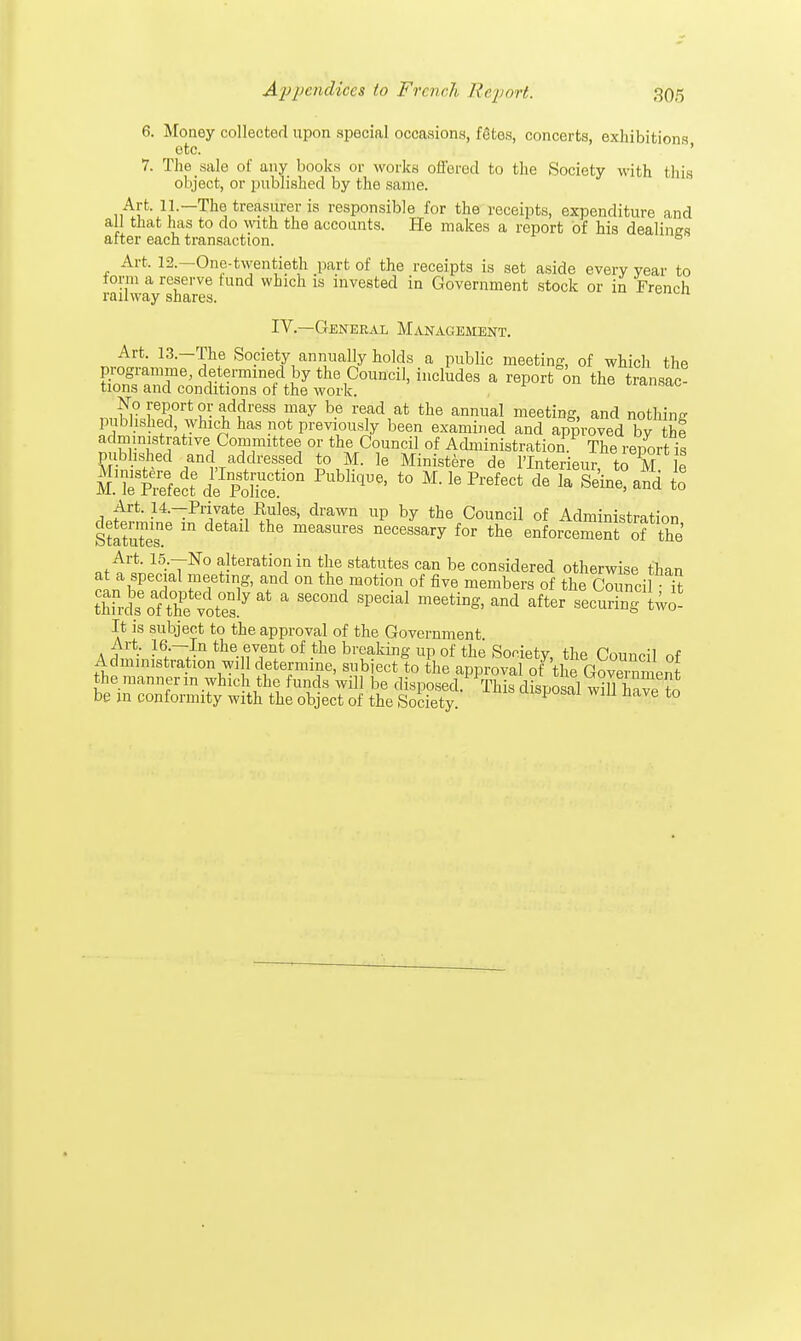 6. Money collected upon special occasions, fStes, concerts, exhibitions otc. ' ' 7. The sale of any books or works offered to the Society with this object, or published by the same. Art. 11.— The treasurer is responsible for the receipts, expenditure and all that has to do with the accounts. He makes a report of his dealing after each transaction. 6 Art, 12.—One-twentieth part of the receipts is set aside every year to form a reserve tund which is invested in Government stock or in French railway shares. IV.—General Management. Art. 13.—The Society annually holds a public meeting, of which the programme, determined by the Council, includes a report on the transac- tions and conditions of the work. No report or address may be read at the annual meeting, and nothing published which has not previously been examined and approved by thf administrative Committee or the Council of Administration The report is published anc addressed to M. le Ministere de lTnterieur, to M le M AePiSect6 de'fdmf011 t0 Mle PrefeCt de Ia S^e> a^ * Art. 14.-Private Rules, drawn up by the Council of Administration Statutes' m meaSUr6S neC6SSary fOT the element of the' Art. 15.—No alteration in the statutes can be considered otherwise than at a special meeting, and on the motion of five members of the Cm ncil it Sds'oftpotes17 ^ ' S6COnd SP6Cial aM aft6r two- It is subject to the approval of the Government. Art 16— In the event of the breaking up of the Society the Grin™! nf Administration wi 1 determine, subject to the approval oft]5e^o?eSment the manner in which the funds will be disposed. J This disposal will have to be in conformity with the object of the Society. UiSP°sai win nave to