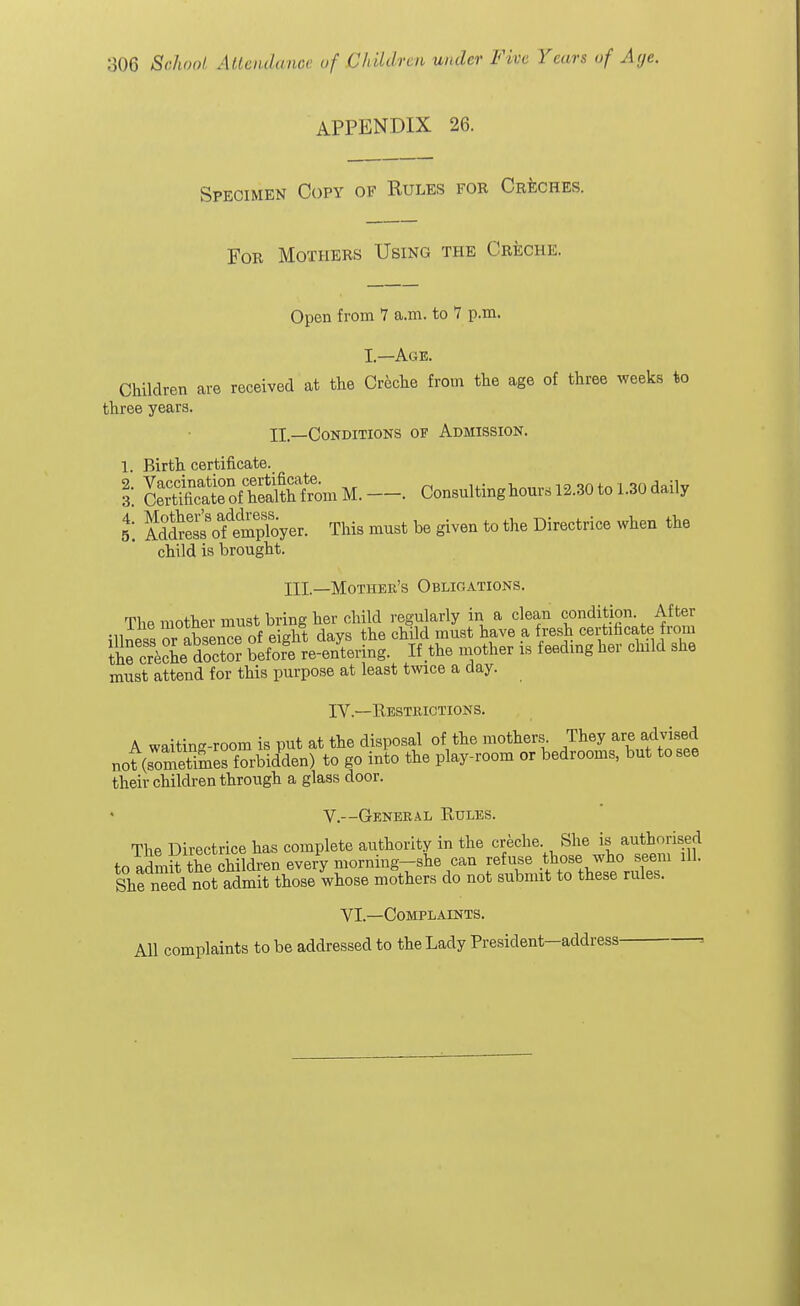 APPENDIX 26. Specimen Copy of Rules foe Creches. For Mothers Using the Creche. Open from 7 a.m. to 7 p.m. I—Age. Children are received at the Creche from the age of three weeks to three years. II —Conditions of Admission. 1. Birth certificate. I Sffi^SfeniM.—■ Consultinghours 12.30to 1.30daily Si Mtao^SSEyer. This must be given to the Directrice when the child is brought. HI—Mother's Obligations. The mother must bring her child regularly in a clean condition After ?11nP« abwnce of eight days the child must have a fresh certificate from the crech^ doZ befofe re-entering. If the mother is feeding her child she must attend for this purpose at least twice a clay. IV— Restrictions. A waitin-room is put at the disposal of the mothers. They are advised „oMSSSSSSiS£en) to go into the play-room or bedrooms, but to see their children through a glass door. V.--General Rules. The Directrice has complete authority in the creche She is authorised to admnUhechildren every morning-she can refuse those> who seem ,11. She need not admit those whose mothers do not submit to these rules. VI.—Complaints. All complaints to be addressed to the Lady President—address =