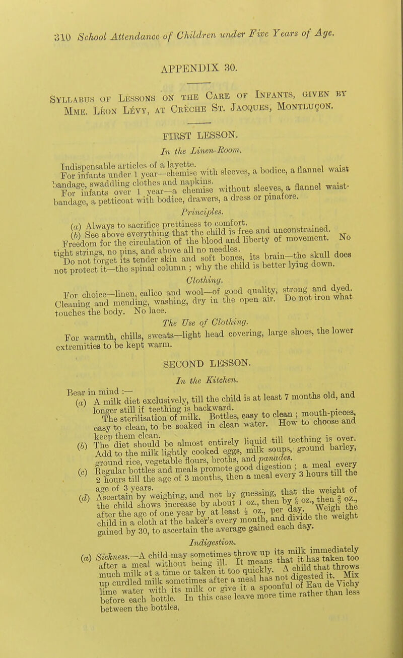 APPENDIX 30. Syllabus of Lessons on the Care of Infants, given by Mmk. Leon Levy, at Creche St. Jacques, Montlu^on. FIRST LESSON. In the Linen-Room. SESSSS^ -K& with leaves, a bodice, a Sannel wai* '^^t^rX- S& without deeye. a Hannel waist- banXXa petticoat with bodice, drawers, a dress or pinafore. Principles. (a) Always to sacrifice prettiness to comfort. (b) See above everything that the child is free and unconstrained. Freedom f or the circulation of the blood and liberty of movement. No *ftiM^S1!:^ its brain-the gfl does not protect it-the spinal column ; why the child is better lying down. Clothing. For choice-linen, calico and wool-of good quality, strong and dyed- Clewing and mending, washing, dry in the open air. Do not iron what touches the body. No lace. The Use of Clothing. For warmth, chills, sweats-light head covering, large shoes, the lower extremities to be kept warm. SECOND LESSON. In the Kitchen. ^VTmilk dTet exclusively, till the child is at least 7 months old, and longer still if teething is backward. . The sterilisation of milk. Bottles, easy to clean po^S easy to clean, to be soaked in clean water. How to choose and {b) ^P&& be almost entirely liquid ^aX ( Add to the milk lightly cooked eggs, milk soups, ground bailey, ground rice, vegetable flours, broths, and P^ades (c) Regular bottles and meals promote good digestion., a ™eal every W 2 hours till the age of 3 months, then a meal every 3 houis till the {d) Keenly weighing, and not byguessing that ^ weigMof V ' the child shows increase by about 1 oz., then by * oz-> ™£V , after the age of one year by at least \ oz per day Weigh tne child in a cloth at the baker's every month and divide tne wei0n gained by 30, to ascertain the average gained each day. Indigestion. («) Sickness.-^ child may sometimes after a meal without being ill. It means wwm throws between the bottles,