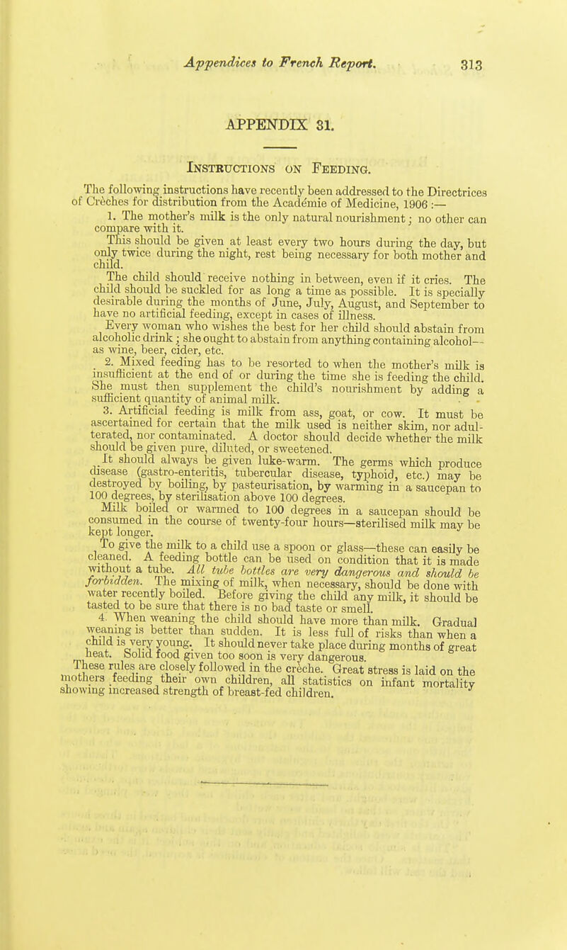 APPENDIX 81. Instructions on Feeding. The following instructions have recently been addressed to the Directrices of Creches for distribution from the Acade'mie of Medicine, 1906 :— 1. The mother's milk is the only natural nourishment: no other can compare with it. This should be given at least every two hours during the day, but only twice during the night, rest being necessary for both mother and child. The child should receive nothing in between, even if it cries. The child should be suckled for as long a time as possible. It is specially desirable during the months of June, July, August, and September to have no artificial feeding, except in cases of illness. Every woman who wishes the best for her child should abstain from alcoholic drink; she ought to abstain from anything containing alcohol— as wine, beer, cider, etc. 2. Mixed feeding has to be resorted to when the mother's milk is insufficient at the end of or during the time she is feeding the child. She must then supplement the child's nourishment by adding a sufficient quantity of animal milk. 3. Artificial feeding is milk from ass, goat, or cow. It must be ascertained for certain that the milk used is neither skim, nor adul- terated, nor contaminated. A doctor should decide whether the milk should be given pure, diluted, or sweetened. It should always be given luke-warm. The germs which produce disease (gastro-enteritis, tubercular disease, typhoid, etc.) may be destroyed by boiling, by pasteurisation, by warming in a saucepan to 100 degrees, by sterilisation above 100 degrees. Milk boiled or warmed to 100 degrees in a saucepan should be consumed in the course of twenty-four hours—sterilised milk mav be kept longer. J To give the milk to a child use a spoon or glass—these can easily be cleaned. A feeding bottle can be used on condition that it is made without a tube. All tube bottles are very dangerous and should be forbidden. The mixing of milk, when necessary, should be done with water recently boiled. Before giving the child any milk, it should be tasted to be sure that there is no bad taste or smell. 4. When weaning the child should have more than milk. Gradual weaning is better than sudden. It is less full of risks than when a child is very young. It should never take place during months of great neat, bolid food given too soon is very dangerous These rules are closely followed in the creche. Great stress is laid on the mothers feeding their own children, all statistics on infant mortalitv showing increased strength of breast-fed children.