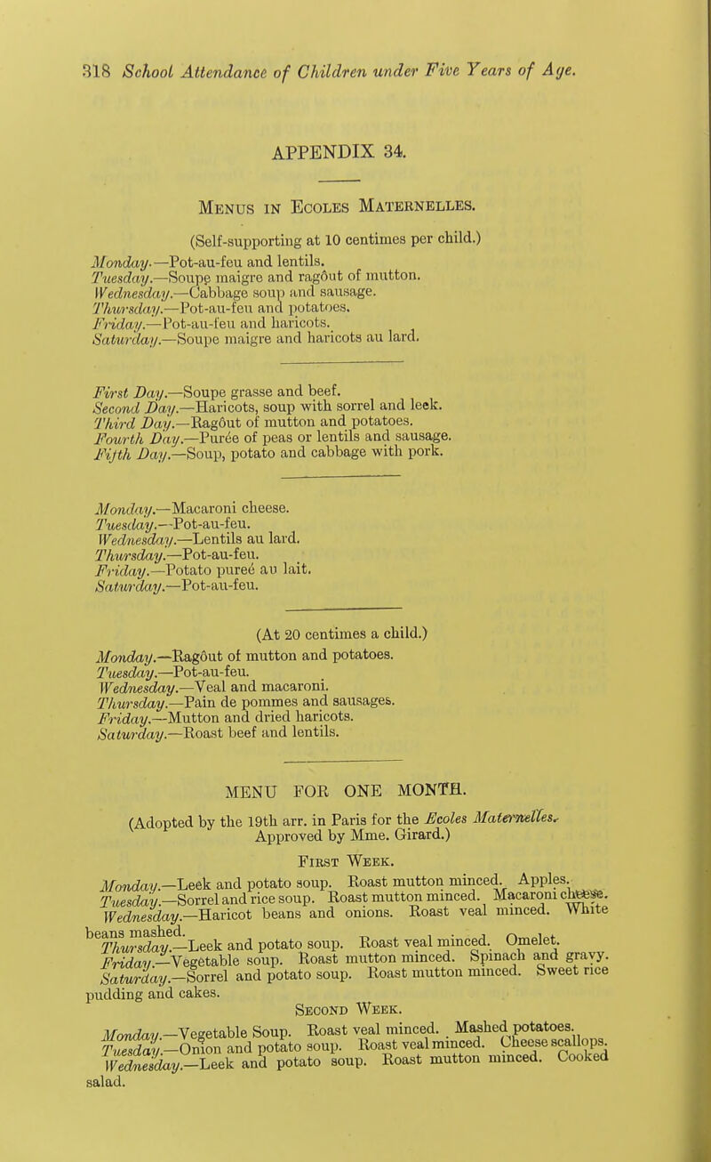 APPENDIX 34. Menus in Ecoles Maternelles. (Self-supporting at 10 centimes per child.) Monday.—Pot-au-feu and lentils. Tuesday.—Soupe maigre and ragout of mutton. Wednesday.—Cabbage soup and sausage. Thursday.—Pot-au-feu and potatoes. Friday.—Pot-au-feu and haricots. Sai/wday,—Soupe maigre and haricots au lard. First Day— Soupe grasse and beef. Second Day.—Haricots, soup with sorrel and leek. Third Day— Rag6ut of mutton and potatoes. Fourth Day— Puree of peas or lentils and sausage, Fifth Day.—Soup, potato and cabbage with pork. Monday— Macaroni cheese. Tuesday.—Pot-au-feu. Wednesday.—Lentils au lard. Thursday.—Pot-au-feu. Friday.—Potato puree au lait. Satmday.—Pot-au-feu. (At 20 centimes a child.) Monday— Ragout of mutton and potatoes. Tuesday.—Pot-au-feu. Wednesday.—Veal and macaroni. Thursday.—Pain de pommes and sausages. Friday.—Mutton and dried haricots. Saturday.—Roast beef and lentils. MENU FOR ONE MONTH. (Adopted by the 19th arr. in Paris for the Ecoles Mattrwettes, Approved by Mme. Girard.) First Week. Monday .—Leek and potato soup. Roast mutton minced. Apples. Tuesday— Sorrel and rice soup. Roast mutton minced. Macaroni cht*^. Wednesday— Haricot beans and onions. Roast veal minced. White beSSv6—Leek and potato soup. Roast veal minced. Omelet. Friday -Vegetable soup. Roast mutton minced. Spinach and gravy. Saturday.-ioviel and potato soup. Roast mutton minced. Sweet rice pudding and cakes. Secokd Week. Monday -Vegetable Soup. Roast veal minced. , Mashed potatoes H -Onion and potato soup. Roast veal minced. Cheese scallops Wedlulday -h^ and potato soup. Roast mutton minced. Cooked salad.