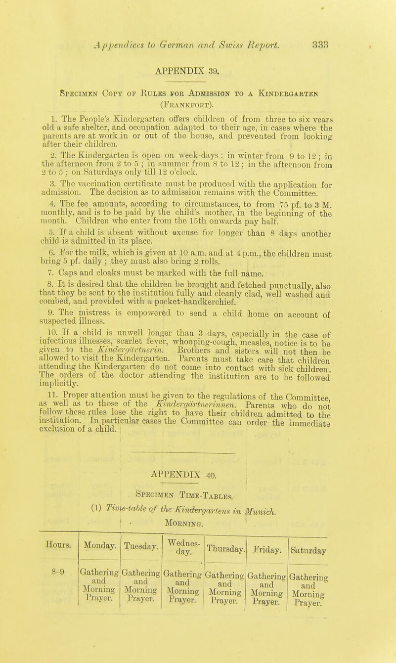 APPENDIX 39. Specimen Copy of Rules for Admission to a Kindergarten 1. The People's Kindergarten offers children of from three to six years old a safe shelter, and occupation adapted to their age, in cases where the parents .are at work-in or out of the house, and prevented from looking after their children. 2. The Kindergarten is open on week-days : in winter from 9 to 12; in the afternoon from 2 to 5 ; in summer from 8 to 12 ; in the afternoon from 2 b i 5 ; on Saturdays only till 12 o'clock. 3. The vaccination certificate must be produced with the application for admission. The decision as to admission remains with the Committee. 4. The fee amounts, according to circumstances, to from 75 pf. to 3 M. monthly, and is to be paid by the child's mother, in the beginning of the month. Children who enter from the 15th onwards pay half. 5. If a child is absent without excuse for longer than 8 days another child is admitted in its place. 6. For the milk, which is given at 10 a.m. and at 4 p.m., the children must bring 5 pf. daily; they must also bring 2 rolls. 7. Caps and cloaks must be marked with the full n|me. 8. It is desired that the children be brought and fetched punctually, also that they be sent to the institution fully and cleanly clad, well washed and combed, and provided with a pocket-handkerchief. 9. The mistress is empowered to send a child home on account of suspected illness. 10. If a child is unwell longer than 3 days, especially in the case of infectious illnesses, scarlet fever, whooping-cough, measles, notice is to be given to the Kindergartnerin. Brothers and sisters will not then be allowed to visit the Kindergarten. Parents must take care that children attending the Kindergarten do not come into contact with sick children The orders of the doctor attending the institution are to be followed implicitly. 11. Proper attention must be given to the regulations of the Committee as well as to those of the Kindergarimeriimen. Parents who do not follow these rules lose the right to have their children admitted to the institution. In particular cases the Committee can order the immediate exclusion of a child. (Frankfort). APPENDIX 40. Hours. Monday. Tuesday. Wednes- day. Thursday. Friday. Saturday 8-9 Gathering and Morning Prayer. Gathering and Morning I Vayer. Gathering and Morning I Vayer. Gathering and Morning I Vayer. Gathering and Morning Prayer. Gathering and Morning Prayer.