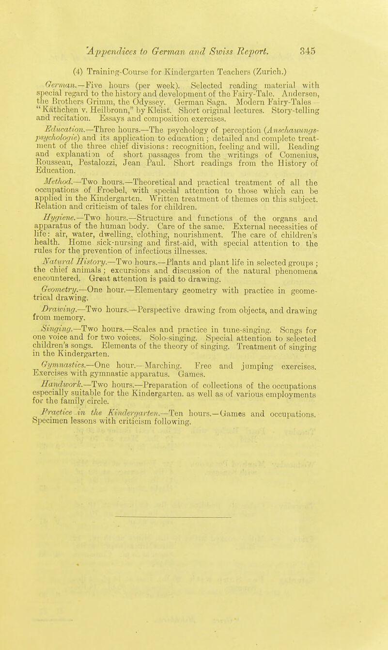 (4) Training-Course for Kindergarten Teachers (Zurich.) German.—Five hours (pur week). (Selected reading material with special regard to the history and development of the Fairy-Talc. Anderson, the Brothers Grimm, the Odyssey! German Saga. Modem Fairy-Tales  Kathchen v. Heilbronn, by lvleist. Short original lectures. Story-telling and recitation. Essays and composition exercises. Education.—Three hours.—The psychology of perception {Ansclvauv/ngs- psyckologie) and its application to education ; detailed and complete treat- ment of the three chief divisions: recognition, feeling and will. Heading and explanation of short passages from the writings of Comenius, Rousseau, Pestalozzi, Jean Paul. Short readings from the History of Education. Method.—Two hours.—Theoretical and practical treatment of all the occupations of Froebel, with special attention to those which can be applied in the Kindergarten. Written treatment of themes on this subject. Relation and criticism of tales for children. Hygiene.—Two hours.—Structure and functions of the organs and apparatus of the human body. Care of the same. External necessities of life: air, water, dwelling, clothing, nourishment. The care of children's health. Home sick-nursing and first-aid, with special attention to the rules for the prevention of infectious illnesses. Natural History—Two hours.—Plants and plant life in selected groups ; the chief animals; excursions and discussion of the natural phenomena encountered. Great attention is paid to drawing. Geometry.—One hour.—Elementary geometry with practice in geome- trical drawing. Drawing.—Two hours.—Perspective drawing from objects, and drawing from memory. Singing.—Two hours.—Scales and practice in tune-singing. Songs for one voice and for two voices. Solo-singing. Special attention to selected children's songs. Elements of the theory of singing. Treatment of singing in the Kindergarten. Gymnastics.—One hour —Marching. Free and jumping exercises. Exercises with gymnastic apparatus. Games. HaiuhvorJc.—Two hours.—Preparation of collections of the occupations especially suitable for the Kindergarten, as well as of various employments for the family circle. Practice .in the Kindergarten.—Ten hours.—Games and occupations. Specimen lessons with criticism following.