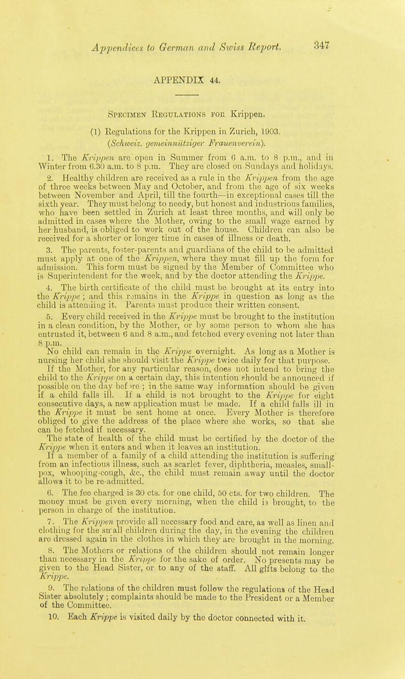 APPENDIX 44. Specimen Regulations for Krippen. (1) Regulations for the Krippen in Zurich, 1903. (Schiveiz. gemeinniitziger Frauenverein). 1. The Krippen are'open in Summer from G a.m. to 8 p.m., ami in AVinter from 6.30 a.m. to 8 p.m. They are closed on Sundays and holidays. 2. Healthy children are received as a rule in the Krippen from the age of three weeks between May and October, and from the ago of six weeks between November and April, till the fourth—in exceptional cases till the sixth year. They must belong to needy, but honest and industrious families, who have been settled in Zurich at least three months, and will only be admitted in cases where the Mother, owing to the small wage earned by her husband, is obliged to work out of the house. Children can also be received for a shorter or longer time in cases of illness or death. 3. The parents, foster-parents and guardians of the child to be admitted must apply at one of the Krippen, where they must fill up the form for admission. This form must be signed by the Member of Committee who is Superintendent for the week, and by the doctor attending the Krippe. 4. The birth certificate of the child must be brought at its entry into the Krippe ; and this remains in the Krippe in question as long as the child is attending it. Parents must produce their written consent. 5. Every child received in the Krippe must be brought to the institution in a clean condition, by the Mother, or by some person to whom she has entrusted it, between 6 and 8 a.m., and fetched every evening not later than 8 p.m. No child can remain in the Krippe overnight. As long as a Mother is nursing her child she should visit the Krippe twice daily for that purpose. If the Mother, for any particular reason, does not intend to bring the child to the Krippe on a certain day, this intention should be announced if possible on the day bef >re ; in the same way information should be given if a child falls ill. If a child is not brought to the Krippe for eight consecutive days, a new application must bo made. If a child falls ill in the Krippe it must be sent home at once. Every Mother is therefore obliged to give the address of the place where she works, so that she can be fetched if necessary. The state of health of the child must be certified by the doctor of the Krippe when it enters and when it leaves an institution. If a member of a family of a child attending the institution is suffering from an infectious illness, such as scarlet fever, diphtheria, measles, small- pox, whooping-cough, &c, the child must remain away until the doctor allows it to be re-admitted. 6. The fee charged is 30 cts. for one child, 50 cts. for two children. The money must be given every morning, when the child xi brought, to the person in charge of the institution. 7. The Krippen provide all necessary food and care, as well as linen and clothing for the srrall children during the day, in the evening the children are dressed again in the clothes in which they are brought in the morning. 8. The Mothers or relations of the children should not remain longer than necessary in the Krippe for the sake of order. No presents may be given to the Head Sister, or to any of the staff. All gifts belong to the Krippe. 9. The relations of the children must follow the regulations of the Head Sister absolutely ; complaints should be made to the President or a Member of the Committee. 10. Each Krippe is visited daily by the doctor connected with it.