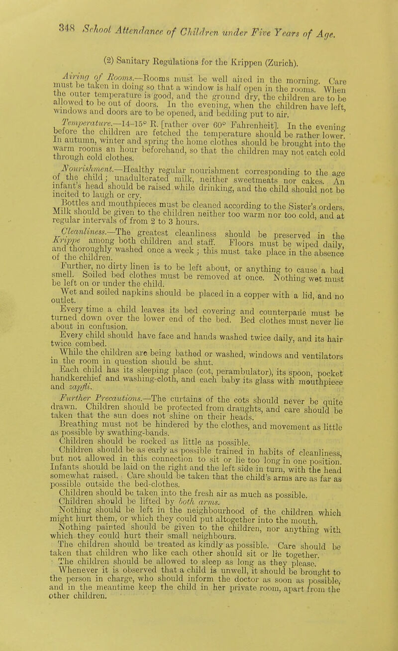 (2) Sanitary Regulations for the Krippen (Zurich). Airing of Booms.—Rooms must, be well aired in the moraine Care must be taken m doing so that a window is hall' open in the rooms' When the outer temperature is good, and the ground dry, tin, children are to be allowed to he out ol doors, J.i the evening when the children have left windows and doors arc to be opened, and bedding put to air. Temperature.—l4r-15° R [rather over G0° Fahrenheit]. In the evening belore the children are fetched the temperature should be rather lower In autumn, winter and spring the home clothes should be brought into the warm rooms an hour beforehand, so that the children may not catch cold tnrougn cold clothes. Sow^shment.—Healthy regular nourishment corresponding to the ae ot the child; unadulterated milk, neither sweetmeats nor cakes An intent s head should be raised while drinking, and the child should not be incited to laugh or cry. Bottles and mouthpieces must be cleaned according to the Sister's orders Milk should be given to the children neither too warm nor too cold, and at regular intervals of from 2 to 3 hours. Cleanliness.—The greatest cleanliness should be preserved in the grippe among both children and staff. Floors must be wiped daily and thoroughly washed once a week ; this must take place in the absence ot the children. Further no dirty linen is to be left about, or anything to cause a bad smell Soiled bed clothes must be removed at once. Nothing wet must lie left on or under the child. outlef ^ SOiled DapkiDS should be Placed in a c°PPer vtih a lid, and no Every time a child leaves its bed covering and counterpane must be turned down over the lower end of the bed. Bed clothes must never lie about in contusion. Every child should have face and hands washed twice daily, and its hair twice combed. ' While the children are being bathed or washed, windows and ventilators in the room in question should be shut. Each child has its .sleeping place (cot, perambulator), its spoon, pocket handkerchief and washmg-cloth, and each baby its glass with mouthpiece and zap>jvi. L Further Precautions.—The curtains of the cots should never be quite drawn. Children should be protected from draughts, and care should be taken that the sun does not shine on their heads. Breathing must not be hindered by the clothes, 'and movement as little as possible by swathing-bands. Children should be rocked as little as possible. Children should be as early as possible trained in habits of cleanliness but not allowed in this connection to sit or lie too long in one position' Infants should be laid on the right and the left side in turn, with the head somewhat raised. Care should be taken that the child's arms are as far as possible outside the bed-clothes. Children should be taken into the fresh air as much as possible. Children should be lifted by both arms. Nothing should be left in the neighbourhood of the children which might hurt them, or which they could put altogether into the mouth Nothing painted should be given to the children, nor anything with which they could hurt their small neighbours. The children should be treated as kindly as possible. Care should be taken that children who like each other should sit or lie together. The children should be allowed to sleep as long as they please. Whenever it is observed that a child is unwell, it should be brought to the person in charge, who should inform the doctor as soon as possible, and in the meantime keep the child in her private room, apart from the other children.