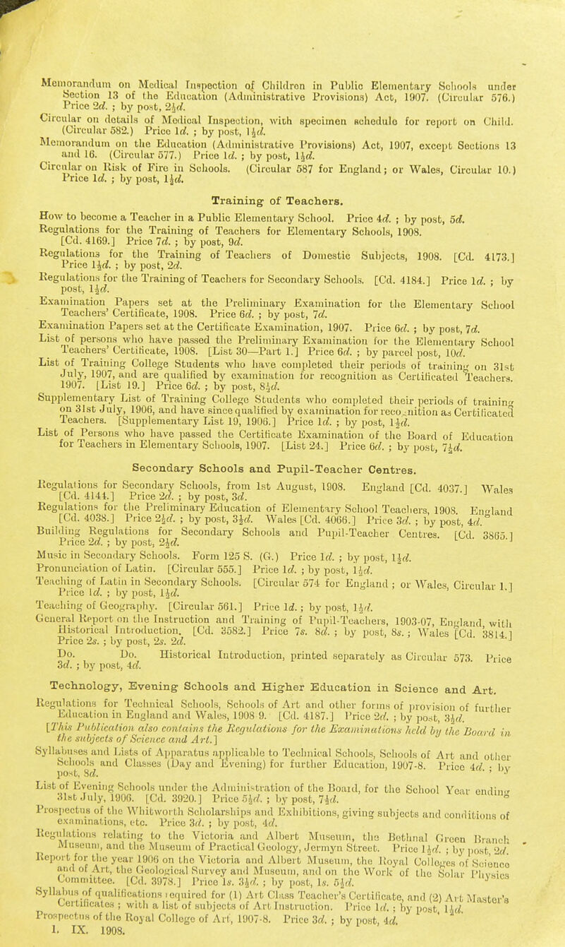 Memorandum on Medical Inspection of Children in Public Elementary Schools under Section 13 of the Education (Administrative Provisions) Act. 1907. (Circular 576.) Price 2d. ; by post, 2Jd. Circular on details of Medical Inspection, with specimen Rchcdulo for report on Child. (Circular 582.) Prico Id. ; by post, 14c/. Memorandum on the Education (Administrative Provisions) Act, 1907, except Sections 13 and 16. (Circular 577.) Prico Id. ; by post, ljd. Circular on Risk of Fire in Schools. (Circular 587 for England; or Wales, Circular 10.) Price Id. ; by post, l\d. Training of Teachers. How to become a Teacher in a Public Elementary School. Prico id. ; by post, 5d. Regulations for the Training of Teachers for Elementary Schools, 1908. [Cd. 4169.] Price Id. ; by post, 9d. Regulations for tho Training of Teachers of Domestic Subjects, 1908. [Cd. 4173 1 Price l^d. ; by post, 2d. Regulations for the Training of Teachers for Secondary Schools. [Cd. 4184.1 Price Id. ■ bv post, l^d. Examination Papers set at the Preliminary Examination for the Elementary School Teachers' Certificate, 1908. Price 6d. ; by post, Id. Examination Papers set at the Certificate Examination, 1907. Price 6d. ; by post, Id. List of persons who have passed the Preliminary Examination for the Elementary School Teachers'Certificate, 1908. [List 30—Part 1.] Price 6d. ; by parcel post, lOd. List of Training College Students who have completed their periods of training on 31st July, 1907, and are qualified by examination for recognition as Certificated Teachers 1907. [List 19.] Price 6d. ; by post, 8.id. Supplementary List of Training College Students who completed their periods of training on 31st July, 1906, and have since qualified by examination for recognition as Certificated Teachers. [Supplementary List 19, 1906.] Price Id. ; by post, lid. List of Persons who have passed the Certificate Examination of the Board of Education for Teachers in Elementary Schools, 1907. [List 24.] Price 6d. ; by post, %d. Secondary Schools and Pupil-Teacher Centres. Regulations for Secondary Schools, from 1st August, 1908. England [Cd. 4037 1 Wales [Cd. 4144.] Price 2d. ; by post, 3d. Regulations for the Preliminary Education of Elementary School Teachers, 190S England [Cd. 4038.] Price 2£tf. ; by post, 3Jd. Wales [Cd. 4066.] Price 3d. ; by post, 4d. Building Regulations for Secondary Schools and Pupil-Teacher Centres. [Cd 3865 1 Price 2d. ; by post, 2Jd. 'J Music in Secondary Schools. Form 125 S. (G-.) Price Id. ; by post, ljd. Pronunciation of Latin. [Circular 555.] Price Id. ; by post, Hd. Teaching of Latin in Secondary Schools. [Circular 574 for England ; or Wales, Circular 1 1 Price Id. ; by post, lid. >J Teaching of Geography. [Circular 561.] Price Id. ; by post, l&d. General Report on the Instruction and Training of Pupil-Teachers, 1903-07, England with Historical Introduction. [Cd. 3582.] Price 7s. 8d. ; by post, 8s. ; Wales [Cd 3814 1 Price 2s. ; by post, 2*. 2d. ,J Ho. Ho. Historical Introduction, printed separately as Circular 573 Price 3d. ; by post, 4d. Technology, Evening Schools and Higher Education in Science and Art. Regulations for Technical Schools, Schools of Art and other forms of provision of further Education in England and Wales, 1008 9. [Cd. 4187.] Trice 2d. ; by post, 3Jd. [This Publication also contains the Begulations for the Examinations held by the Bonn!, in the subjects of Science and Art.] Syllabuses and Lists of Apparatus applicable to Technical Schools, Schools of Art and other .Schools and Classes (Day and Evening) for further Education, 1907-8. Price 4d • bv post, 8d.  ' » List of Evening Schools under the Administration of the Board, for the School Vo ir ending 31st July, 1906. [Cd. 3920.] Prico 5Jd. ; by post, lid. 8 Prospectus of the Whitworl h Scholarships and Exhibitions, giving subjects and conditions of examinations, etc. Price 3d. ; by post, 4d. Regulations relating to the Victoria and Albert Museum, the Bethnal Green Branch Museum, and the Museum of Practical (leology, Jermyn Street. Price 1 Id. ; by post 2d Report for the year 1906 on the Victoria and Albert Museum, the Royal Colleges of Sciooco and of Art, the Geological Survey and Museum, and on the Work of the Solar Phvsirw Committee. [Cd. 3978.] Price U. 3Jd. j by post, Is. 5jd. 0«cs Syllabus of Qualifications required for (1) Art Class Teacher's Certificate, and (2) Art MastarVi Certificates ; with a list of subjects of Art Instruction. Prico Id. • by post lid Prospectus of the Royal College of Art, 1907-8. Price 3d. ; by post, 4d. 1. IX. 1908.