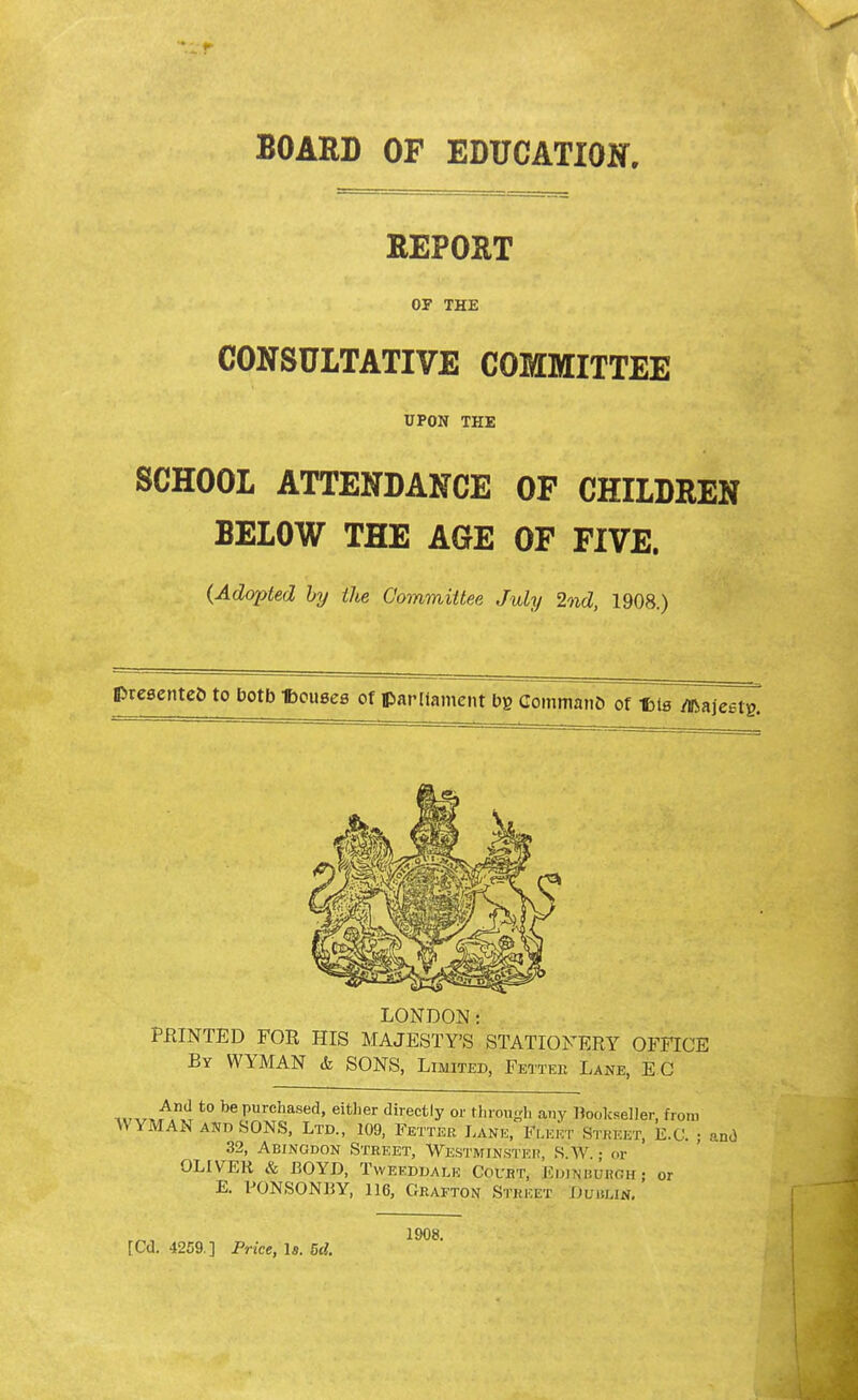 BOARD OF EDUCATION. REPORT OP THE CONSULTATIVE COMMITTEE UPON THE SCHOOL ATTENDANCE OF CHILDREN BELOW THE AGE OF FIVE. {Adopted by the Committee July 2nd, 1908.) presentee to botb Tbottseg of parliament bs Commano of f>tB /ftajeetg. LONDON: FEINTED FOR HIS MAJESTY'S STATIONERY OFFICE By WYMAN & SONS, Limited, Fetter Lane, EC ™^AnxT t0 bePurchased» either directly or through any Bookseller, from AVYMAN and SONS, Ltd., 109, Fetter Lane, Fleet Street, E.C. • and 32, Abingdon Street, Westminster, sTw.j or OLIVER & BOYD, Tweeddale Court, Edinburgh; or E. FONSONBY, 116, Grafton Street Dublin. [Cd. 4259. ] Price, Is. Bd. 1908.