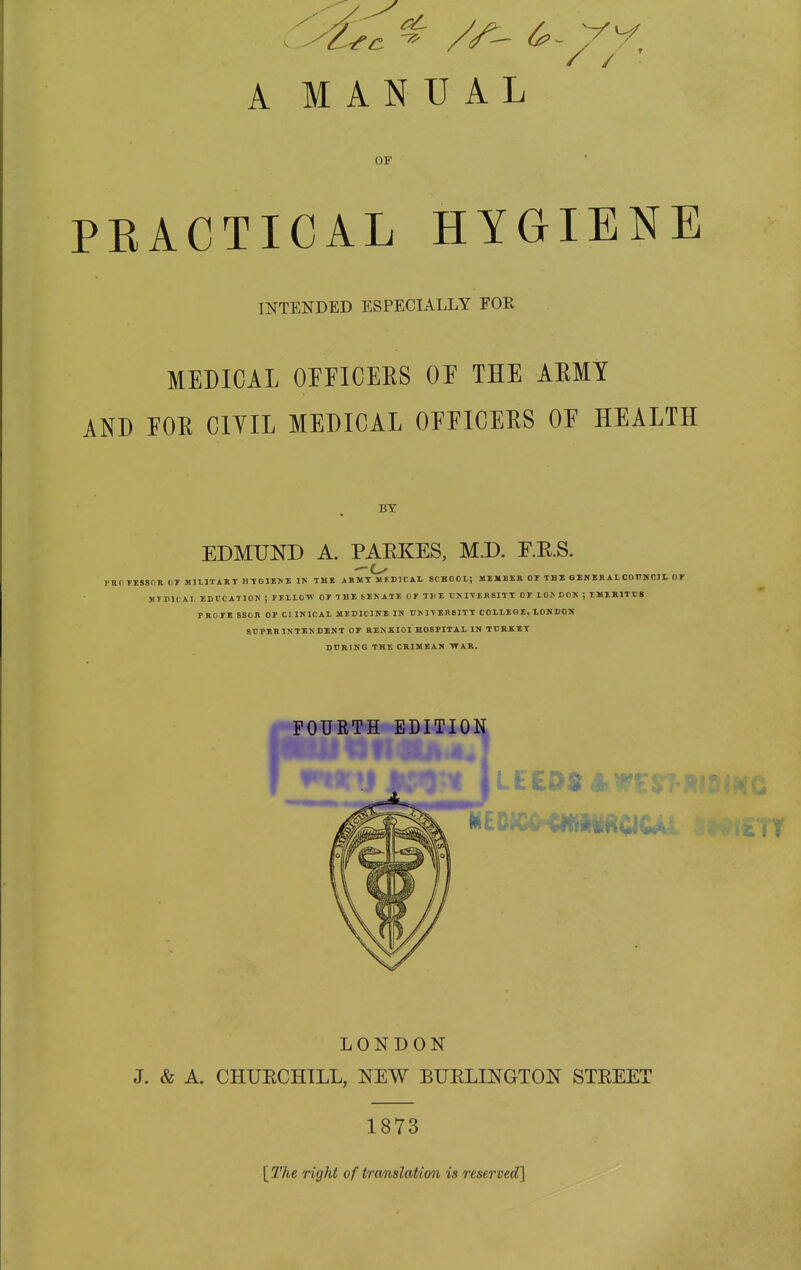 OF PRACTICAL HYGIENE INTENDED ESPECIALLY FOR MEDICAL OEFICEES OE THE ARMY AND EOR CIYIL MEDICAL OEEICERS OE HEALTH BY EDMUND A. PARKES, M.D. E.R.S. —o rRPTISSOR fir MILITART H-^GJZ^E IK THE ABMT MEDICAL SCHOOL; MEMBER Or TBI GEN ER AL OOITNCIL OT MTEICAI. EDUCATION ; rELLO-W OE THE bEKATE Of THE TJMTER81TT OP LOI. DOK ; IMIKITI'S PROFE SSOR OT CI INICAL MEDICINE IN UM-VEB8ITT COLLEGE, LONDOK SBPERINTIXDINT OF RENKIOI HOSPITAL IN TDRKET DURING THE CRIMEAN ■WAR, FOURTH EDITION l£CD$ lb LONDON J. & A. CHURCHILL, NEW BURLINGTON STREET] 1873 [ 2'he right of tremslation is reserved]