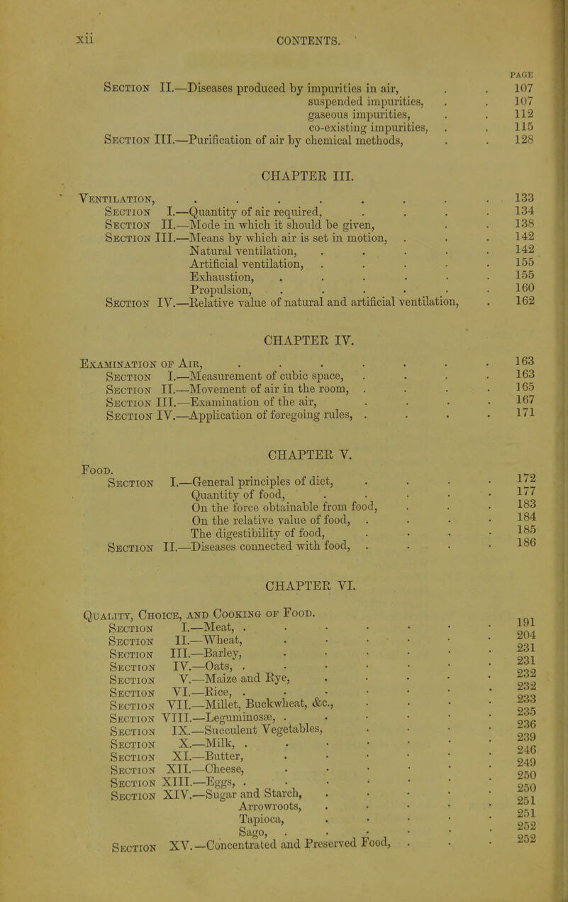 PAGE Section II.—Diseases produced by impurities in air, . . 107 suspended impurities, . . 107 gaseous impurities, . . 112 co-existing impurities, . . 115 Section III.—Purification of air by chemical methods, . . 128 CHAPTER III. Ventilation, . , . . . . . .133 Section I.—Quantity of air required, . . . .134 Section II.—Mode in whicli it should be given, . . 138 Section III.—Means by which air is set in motion, . . .142 Natural ventilation, . . . . .142 Artificial ventilation, ..... 155 Exhaustion, . . . . . .155 Propulsion, . . . • • .160 Section IV.—Relative value of natural and artificial ventilation, . 162 CHAPTER IV. Examination of Air, Section I.—Measurement of cubic space, Section II.—Movement of air in the room, Section III,—Examination of the air. Section IV.—Application of foregoing rules, 163 163 165 167 171 CHAPTER V. Food. Section [.—General principles of diet, Quantity of food. On the force obtainable from food. On the relative value of food, The digestibility of food, Section II.—Diseases connected with food. 172 177 183 184 185 186 CHAPTER VI. Quality, Choice, and Cooking of Food. Section I.—Meat, . Section II.—Wheat, Section III.—Barley, Section IV.—Oats, . Section V—Maize and Rye, Section VI.—Rice, . Section VII.—Millet, Buckwheat, &c. Section VIII.—LeguniinosBe, . Section IX.—Succulent Vegetables, Section X.—Milk, . Section XI.—Butter, Section XII.—Cheese, Section XIII.—Eggs, . Section XIV.—Sugar and Starch, Arrowroots, Tapioca, Sago, Section XV. —Concentrated and Preserved Food,