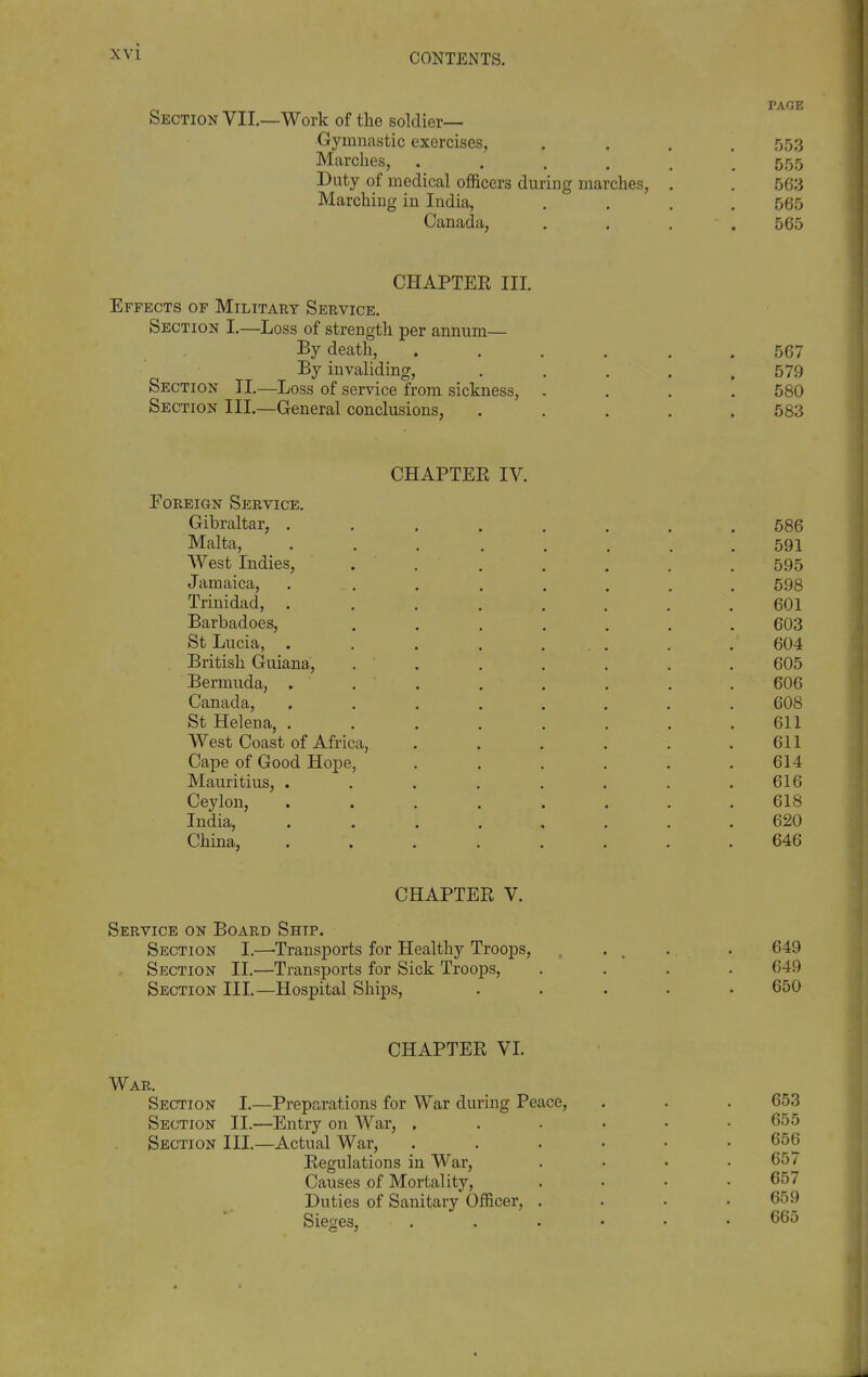 CONTENTS. Section VII.—Work of the soldier— Gymnastic exercises, .... 553 Marches, ...... 555 Duty of medical officers during marches, . . 563 Marching in India, .... 565 Canada, . . . .565 CHAPTER III. Effects of Military Service. Section I,—Loss of strength per annum— By death, ...... 567 By invaliding, . , . , .579 Section II.—Loss of service from sickness, - . . . 580 Section III.—General conclusions, ..... 583 CHAPTEE IV. Foreign Service. Gibraltar, . Malta, AVest Indies, Jamaica, Trinidad, Barbadoes, St Lucia, . British Guiana, Bermuda, . Canada, St Helena, . West Coast of Africa, Cape of Good Hope, Mauritius, . Ceylon, India, China, 586 591 595 698 601 603 604 605 606 608 611 611 614 616 618 620 646 CHAPTER V. Service on Board Ship. Section I.—'Transports for Healthy Troops, .... . 649 Section II.—Transports for Sick Troops, .... 649 Section III.—Hospital Ships, ..... 650 CHAPTER VL War. Section I.—Preparations for War during Peace, Section II.—Entry on War, . Section III.—Actual War, Regulations in War, Causes of Mortality, Duties of Sanitary Officer, Sieges, 653 655 656 657 657 659 665