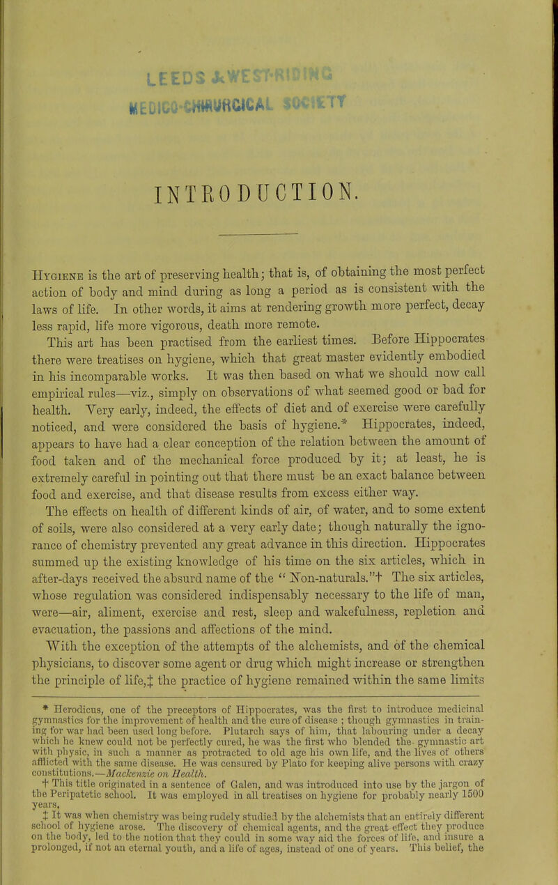 LEEDS JcW: MEDIGOCHMUHCICAl INTRODUCTION. Hygiene is the art of preserving health.; that is, of obtaining the most perfect action of body and mind during as long a period as is consistent with the laws of Ufe. In other words, it aims at rendering growth more perfect, decay less rapid, life more vigorous, death more remote. This art has been practised from the earliest times. Before Hippocrates there were treatises on hygiene, which that great master evidently embodied in his incomparable works. It was then based on what we should now call empirical rules—viz., simply on observations of what seemed good or bad for health. Yery early, indeed, the effects of diet and of exercise were carefully noticed, and were considered the basis of hygiene.* Hippocrates, indeed, appears to have had a. clear conception of the relation between the amount of food taken and of the mechanical force produced by it; at least, he is extremely careful in pointing out that there must be an exact balance between food and exercise, and that disease results from excess either way. The effects on health of different kinds of air, of water, and to some extent of soils, were also considered at a very early date; though naturally the igno- rance of chemistry prevented any great advance in this direction. Hippocrates summed up the existing knowledge of his time on the six articles, which in after-days received the absurd name of the  jlSron-naturals.t The six articles, whose regulation was considered indispensably necessary to the life of man, were—air, aliment, exercise and rest, sleep and wakefuLaess, repletion and evacuation, the passions and affections of the mind. With the exception of the attempts of the alchemists, and of the chemical physicians, to discover some agent or drug which might increase or strengthen the principle of life,J the practice of hygiene remained within the same limits * Herodicns, one of the preceptors of Hippocrates, Avas the first to introduce medicinal gymnastics for tlie improvement of health and the cure of disease ; though gymnastics in train- ing for war had been used long before. Plutarch says of him, that laboiiring \inder a decay which he knew coukl not be perfectly cured, he was the first who blended the- gymnastic ai't with pliysic, in such a manner as protracted to old age his own life, and the lives of otliers afflicted with the same disease. He was censured by Plato for keeping alive persons with crazy comtitntlons.—Mackenzie on Health. f This title originated in a sentence of Galen, and was introduced into use by the jargon of the Peripatetic school. It was emijloyed in all treatises on hygiene for probably nearly 1500 years, X It was when chemistry was being rudely studied by tlie alchemists that an entirely different school of hygiene arose. The discovery of chemical agents, and the great effect tliey produce on tlie body, led to the notion that they coukl in some way aid tiie forces of life, and insure a prolonged, if not an eternal youth, and a life of ages, instead of one of years. This belief, the