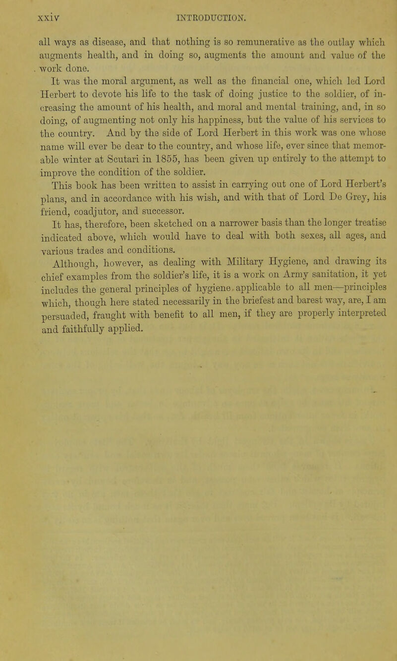 all ways as disease, and that nothing is so remunerative as the outlay which augments health, and in doing so, augments the amount and value of the work done. It was the moral argument, as well as the financial one, which led Lord Herhert to devote his life to the task of doing justice to the soldier, of in- creasing the amount of his health, and moral and mental training, and, in so doing, of augmenting not only his happiness, but the value of his services to the country. And hy the side of Lord Herbert in this work was one whose name will ever be dear to the country, and whose life, ever since that memor- able winter at Scutari in 1855, has been given up entirely to the attempt to improve the condition of the soldier. This book has been writtea to assist in carrying out one of Lord Herbert's plans, and in accordance with his wish, and with that of Lord De Grey, his friend, coadjutor, and successor. It has, therefore, been sketched on a narrower basis than the longer treatise indicated above, which would have to deal with both sexes, all ages, and various trades and conditions. Although, however, as dealing with Military Hygiene, and drawing its chief examples from the soldier's life, it is a work on Army sanitation, it yet includes the general principles of hygiene, applicable to aU men—principles which, though here stated necessarily in the briefest and barest way, are, I am persuaded, fraught with benefit to all men, if they are properly interpreted and faithfully applied.