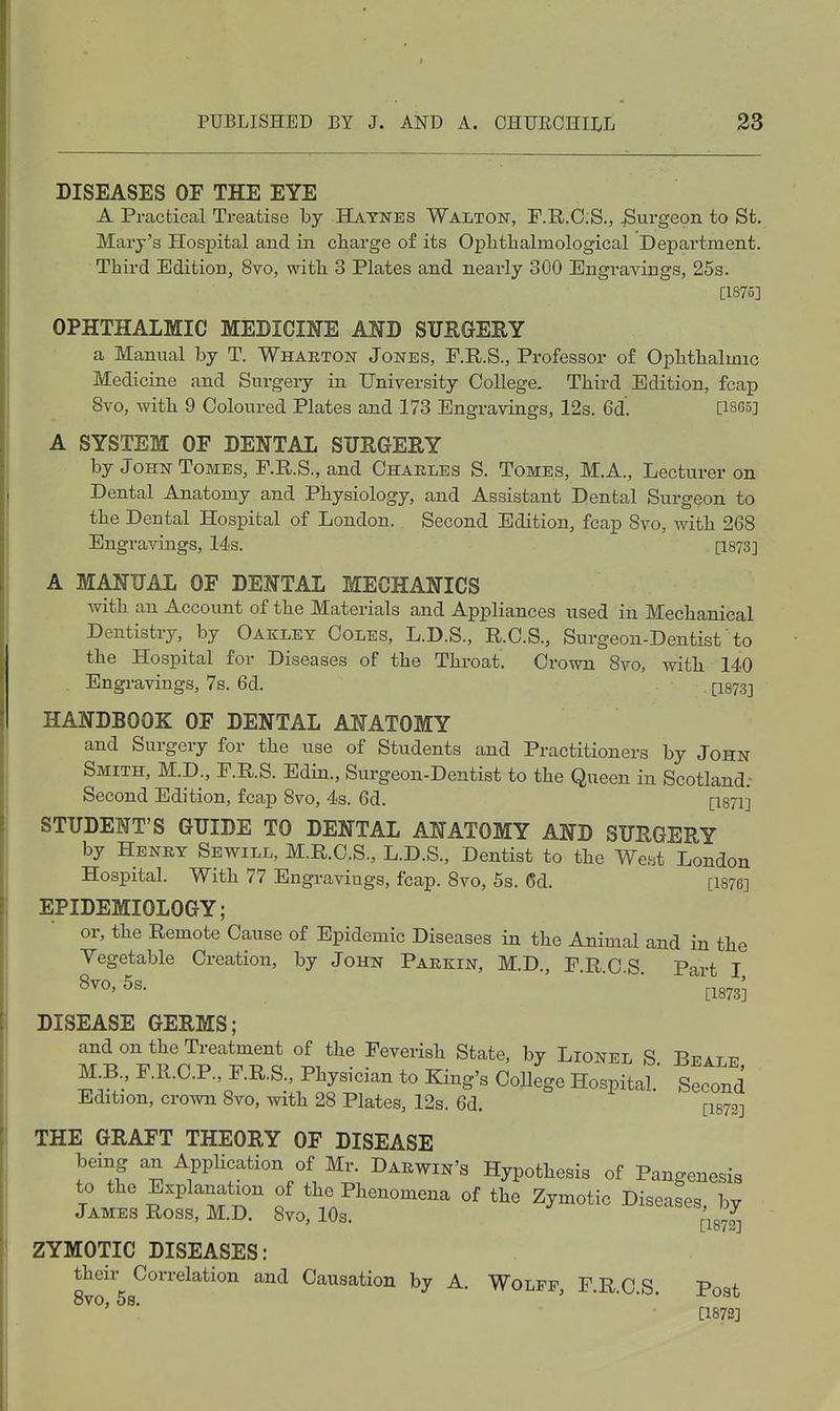 DISEASES OF THE EYE A Practical Treatise by B^tnes Walton, F.R.0;S., burgeon to St, Mary's Hospital and in charge of its Oplithalmological Department. Third Edition, 8vo, with 3 Plates and nearly 300 Engravings, 25s. [1875] OPHTHALMIC MEDICINE AND SURGERY a Manual by T. Whakton Jones, F.R.S., Professor of Ophthalmic Medicine and Surgery in University College. Third Edition, fcap 8vo, with 9 Coloured Plates and 173 Engravings, 12s. 6d. C18C5] A SYSTEM OF DENTAL SURGERY by John Tomes, F.R.S., and Charles S. Tomes, M.A., Lecturer on Dental Anatomy and Physiology, and Assistant Dental Surgeon to the Dental Hospital of London.. Second Edition, fcap 8vo, with 268 Engravings, 14s. [1873] A MANUAL OF DENTAL MECHANICS with an Account of the Materials and Appliances used in Mechanical Dentistry, by Oaklet Coles, L.D.S., R.C.S., Surgeon-Dentist'to the Hospital for Diseases of the Throat. Crown 8vo, with 140 . Engravings, 7s. 6d. . [igys] HANDBOOK OF DENTAL ANATOMY and Surgery for the use of Students and Practitioners by John Smith, M.D., F.R.S. Edin., Surgeon-Dentist to the Queen in Scotland; Second Edition, fcap 8vo, 4s. 6d. [I871] STUDENT'S GUIDE TO DENTAL ANATOMY AND SURGERY by Henet Sewill, M.R.C.S., L.D.S., Dentist to the We.st London Hospital. With 77 Engravings, fcap. 8vo, 5s. 6d. [1876] EPIDEMIOLOGY; or, the Remote Cause of Epidemic Diseases in the Animal and in the Yegetable Creation, by John Parkin, M.D., FRCS Part I 8vo,5s. • ^^g^gj DISEASE GERMS; and on the Treatment of the Feverish State, by Lionel S Bpattt MB., F.11.C.P., F.R.S., Physician to King's College Hospital.' Second Edition, crown 8vo, with 28 Plates, 12s. 6d. [I873] THE GRAFT THEORY OF DISEASE being an AppUcation of Mr. Darwin's Hypothesis of Pangenesis to the Explanation of the Phenomena of the Zymotic Diseases, by James Ross, M.D. 8vo, lOs. pg^ ZYMOTIC DISEASES: 8vf 58^°'*'''^^^'°'' ^'^ Causation by A. Wolff, F.R.C.S. Post ' ^' [1873]