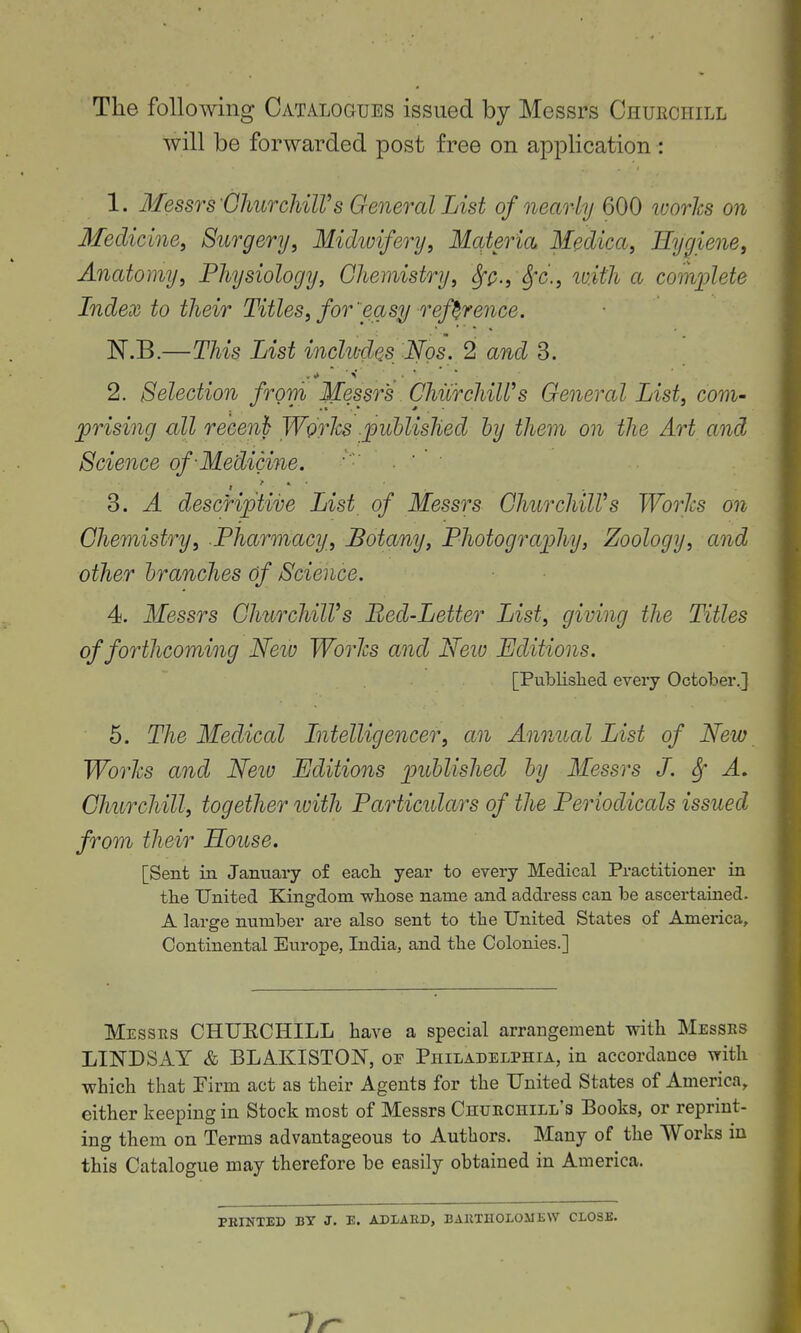 The following Catalogues issued by Messrs Churchill will be forwarded post free on application : 1. Messrs GhurchilVs General List of nearly 600 imrhs on Medicine^ Surgery, Midwifery, Materia Medica, Hygiene, Anatomy, Physiology, Chemistry, SfQ., Sfc., ivith a complete Index to their Titles, for'easy reference. ISr.B.—This List inclu-des Nos. 2 and 3. 2. Selection from Messrs. ChiirchiWs General List, com- prising all recenh Works .published hy them on the Art and Science of-Medicine. ■  ■ 3. A descriptive List of Messrs GhurchilVs Worlcs on Chemistry, Pharonacy, Botany, Photography, Zoology, and other branches Of Science. 4. Messrs Churchill's Bed-Letter List, giving the Titles of forthcoming Neio Worlcs and Neiv Editions. [Publislied every October..] 5. The Medical Intelligencer, an Annual List of New Worlcs and Neiu Editions published by Messrs J. Sf A. Churchill, together ivith Particulars of the Periodicals issued from their House. [Sent in January of eacli year to every Medical Practitioner in tlie United Kingdom wliose name and address can be ascertained. A large number are also sent to the United States of America, Continental Europe, India, and the Colonies.] Messrs CHUECHILL have a special arrangement with Messes LINDSAY & BLAKISTON, op Philadelphia, in accordance with which that Firm act as their Agents for the United States of America, either keeping in Stock most of Messrs Churchill's Books, or reprint- ing them on Terms advantageous to Authors. Many of the Works in this Catalogue may therefore be easily obtained in America. PRINTED BY J. E. ADLABD, BAKTH0L03JEW CLOSE.