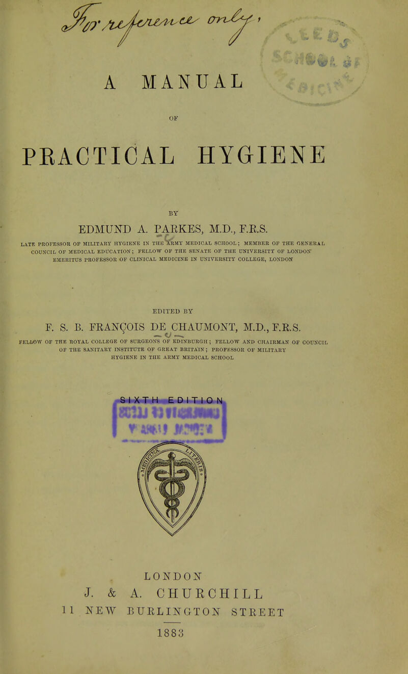 OF PEACTICAL HYGIENE BY EDMUND A. PAEKES, M.D, F.RS. LATE PROFESSOR OP MILITARY HYGIENE IN THE 3tRMY MEDICAL SCHOOL; MEMBER OF THE GENERAL COUNCIL OP MEDICAL EDUCATION; FELLOW OF THE SENATE OF THE UNIVERSITY OF LONDON EMERITUS PROFESSOR OF CLINICAL MEDICINE IN UNIVERSITY COLLEGE, LONDON EDITED BY R S. B. FIIAN9OIS DE CHAUMONT, M.D., F.R.S. FELLOW OF THE TJOYAL COLLEGE OF SURGEONS OF EDINBURGH ; FELLOW AND CHAIRMAN OF COUNCIL OF THE SANITARY INSTITUTE OF GREAT BRITA:iN ; PROFESSOR OF MILITARY HYGIENE IN THE ARMY MEDICAL SCHOOL f« I XT H EDITION LONDON J. & A. CHURCHILL 11 NEW BURLINGTON STREET 1883