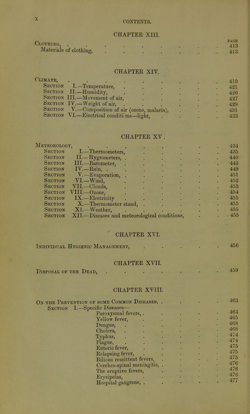 CONTENTS. CHAPTER XIII. Clothing, ...... 41,3 Materials of clothing, . . . . ' . 413 CHAPTER XIV. Climate, ......... 419 Section I.—Temperature, ...... 421 Section II.—Humidity, ...... 426 Section III.—Movement of air, ..... 427 Section IV.—Weight of air, 428 Section V.—Composition of air (ozone, malaria), . . . 431 Section VI.—Electrical conditions—light, . , . .433 CHAPTER XV. Meteorology, ........ 434 Section I.—Thermometers, ..... 435 Section II.—Hygrometers, ...... 440 Section III.—Barometer, ...... 443 Suction IV.—Rain, ....... 449 Section V.—Evaporation, . . . . . .451 Section VI.—Wind, ...... 452 Section VII.—Clouds, ...... 453 Section VIII.—Ozone, ...... 454 Section IX.—Electricity ...... 455 Section X.—Thermometer stand, ..... 455 Section XI.—Weather, ...... 455 Section XII.—Diseases and meteorological conditions, . . 455 ' CHAPTER XVI. Individual Hygienic Management, ..... 456 CHAPTER XVII. Disposal of the Dead, ... CHAPTER XVIII, On the Prevention of some Common Diseases, . Section I.—Specific Diseases— Paroxysmal fevers,. Yellow fever. Dengue, Cholera, Typhus, Plague, Enteric fever, Relapsing fever. Bilious remittent fevers, Cerebio-spinal meningitis, . The eruptive fevers, Erysipelas, Hospital gangrene, . 463 464 465 468 468 474 474 475 475 475 476 476 476 477