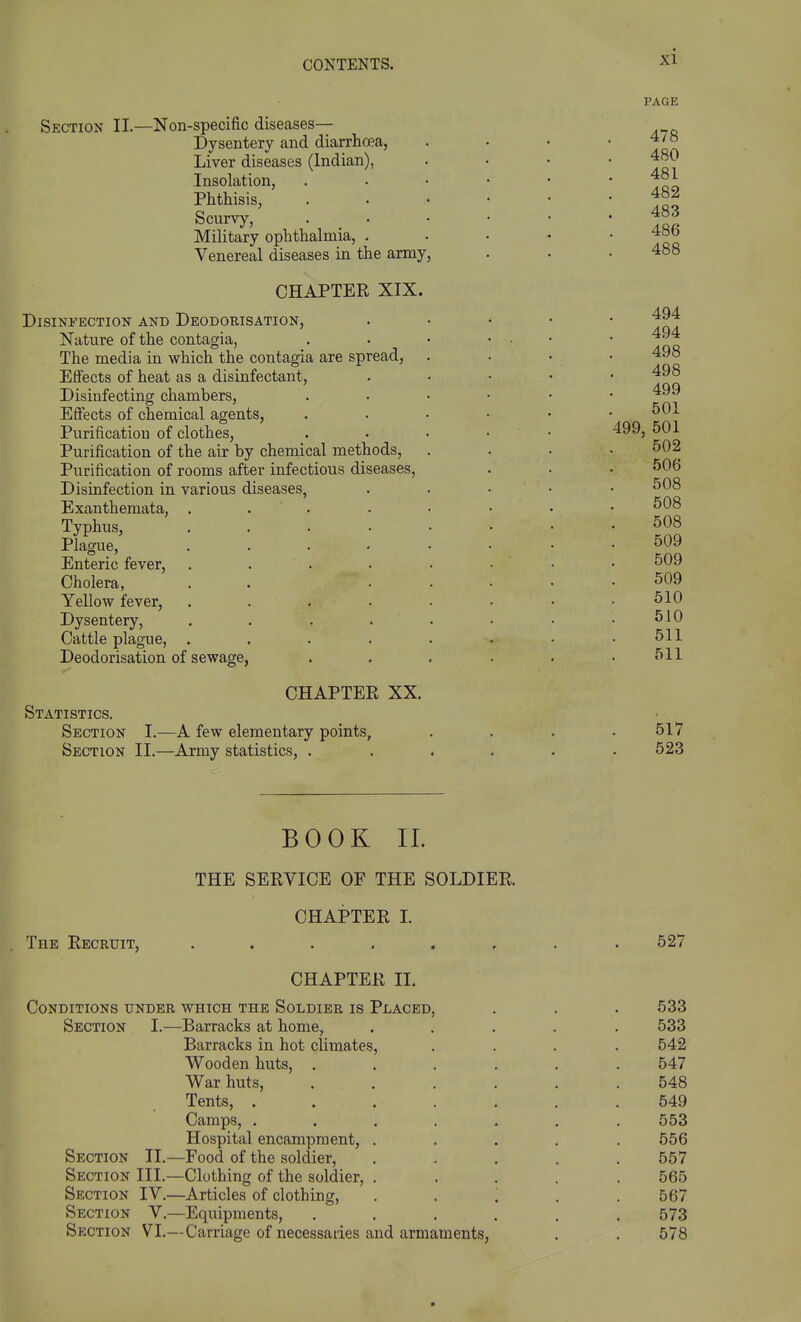 Section II.—Non-specific diseases— Dysentery and diarrhoea, Liver diseases (Indian), Insolation, Phthisis, Scurvy, Military ophthalmia, . Venereal diseases in the army, CHAPTER XIX. Disinfection and Deodorisation, Nature of the contagia, The media in which the contagia are spread, Effects of heat as a disinfectant. Disinfecting chambers, Effects of chemical agents, Purification of clothes. Purification of the air by chemical methods, Purification of rooms after infectious diseases. Disinfection in various diseases, Exanthemata, Typhus, Plague, Enteric fever. Cholera, Yellow fever. Dysentery, Cattle plague, Deodorisation of sewage, Statistics. Section Section CHAPTER XX. I.—A few elementary points, II.—Army statistics, . PAGE 478 480 481 482 483 486 488 494 494 498 498 499 501 499, 501 502 506 508 508 508 509 509 509 510 510 511 511 517 623 BOOK 11. THE SERVICE OF THE SOLDIER. CHAPTER I. The Recruit, ........ 527 CHAPTER II. Conditions under which the Soldier is Placed, . . . 533 Section I.—Barracks at home, ..... 533 Barracks in hot climates, .... 542 Wooden huts, ...... 547 War huts, ...... 548 Tents, ....... 549 Camps, ....... 553 Hospital encampment, ..... 556 Section II.—Food of the soldier, ..... 557 Section III.—Clothing of the soldier, ..... 565 Section IV.—Articles of clothing, . . '. . . 567 Section V.—Equipments, ...... 573 Section VI.—Carriage of necessaries and armaments, . . 578