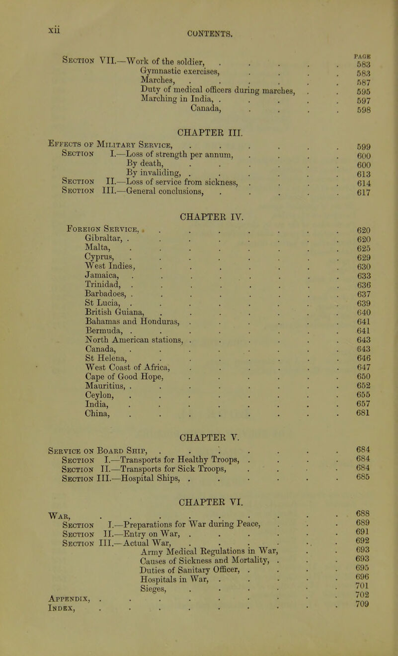 CUNTENTS. Section VII. -Work of the soldier, Gymnastic exercises, Marches, .... Duty of medical officers during marches. Marching in India, . Canada, PAGE 583 583 587 596 597 598 CHAPTER III. Effects of Military Service, Section I.—Loss of strength per annum, By death, By invaliding, . Section II.—Loss of service from sickness. Section III.—General conclusions, 599 600 600 613 614 617 CHAPTER IV. Foreign Service, . . 620 Gibraltar, . ....... 620 Malta, ........ 625 Cyprus, ........ 629 West Indies, ....... 630 Jamaica, ........ 633 Trinidad, ........ 636 Barbadoes, . . . . . . . .637 St Lucia, ........ 639 British Guiana, ....... 640 Bahamas and Honduras, ...... 641 Bermuda, ........ 641 North American stations, ...... 643 Canada, . . . . . . . . 643 St Helena, . . . . . . .646 West Coast of Afiica, ...... 647 Cape of Good Hope, ...... 650 Mauritius, ........ 652 Ceylon, ........ 655 India, ........ 657 China, ........ 681 CHAPTER V. Service on Board Ship, Section I.—Transports for Healthy Troops, Section TI.—Transports for Sick Troops, Section III.—Hospital Ships, . 684 684 684 685 War, Section Section Section Appendix, Index, CHAPTER VI. I.^—Preparations for War during Peace, II.—Entry on War, . III.—Actual War, Army Medical Regulations in War Causes of Sickness and Mortality, Duties of Sanitary Officer, Hospitals in War, . Sieges, 688 689 691 692 693 693 695 696 701 702 709