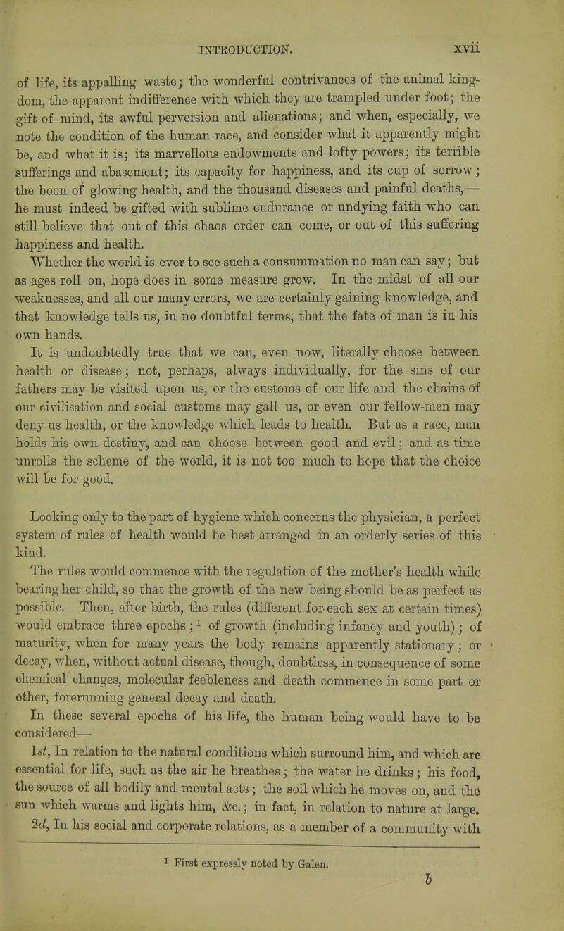 of life, its appalling waste; the wonderful contrivances of the animal king- dom, the apparent indifference with which they are trampled under foot; the gift of mind, its awful perversion and alienations; and when, especially, we note the condition of the human race, and consider what it apparently might he, and what it is; its marvellous endowments and lofty powers; its terrible sufferings and abasement; its capacity for happiness, and its cup of sorrow; the boon of glowing health, and the thousand diseases and painful deaths,— he must indeed be gifted with sublime endurance or undying faith who can still believe that out of this chaos order can come, or out of this suffering happiness and health. Whether the world is ever to see such a consummation no man can say; but as ages roll on, hope does in some measure grow. In the midst of all our weaknesses, and all our many errors, we are certainly gaining knowledge, and that knowledge tells us, in no doubtful terms, that the fate of man is in his own hands. It is undoubtedly true that we can, even now, literally choose between health or disease; not, perhaps, always individually, for the sins of our fathers may be visited upon us, or the customs of our life and the chains of our civilisation and social customs may gall us, or even our fellow-men may deny us health, or the knowledge which leads to health. But as a race, man holds his own destiny, and can Choose between good and evil; and as time unrolls the scheme of the world, it is not too much to hope that the choice will be for good. Looking only to the part of hygiene which concerns the physician, a perfect system of rules of health would be best arranged in an orderly series of this kind. The rules would commence with the regulation of the mother's health while bearing her child, so that the growth of the new being should be as perfect as possible. Then, after birth, the rules (different for- each sex at certain times) w^ould embrace three epochs ; ^ of growth (including infancy and youth); of maturity, when for many years the body remains apparently stationary; or decay, when, without actual disease, though, doubtless, in consequence of some chemical changes, molecular feebleness and death commence in some part or other, forerunning general decay and death. In these several epochs of his life, the human being would have to be considered— 1st, In relation to the natural conditions which surround him, and which are essential for life, such as the air he breathes; the water he drinks; his food, the source of all bodily and mental acts ; the soil which he moves on, and thd sun which warms and lights him, &c.; in fact, in relation to nature at large. 2d, In his social and corporate relations, as a member of a community with First expressly noted by Galen.