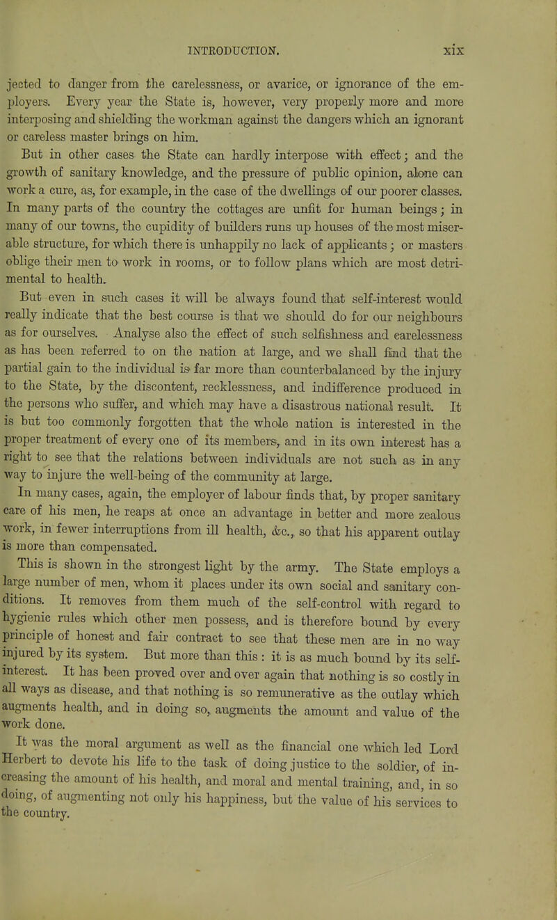 jected to danger from the carelessness, or avarice, or ignorance of the em- ployers. Every year the State is, however, very properly more and more interposing and shielding the workman against the dangers which an ignorant or careless master brings on him. But in other cases the State can hardly interpose with effect; and the growth of sanitary knowledge, and the pressure of j)ublic opinion, alone can work a cure, as, for example, in the case of the dwellings af our poorer classes. In many parts of the country the cottages are unfit for human beings; in many of our towns, the cupidity of builders runs up houses of the most miser- able structure, for which there is unhappily no lack of applicants; or masters oblige their men to work in rooms, or to follow plans which are most detri- mental to health. But even in such cases it will be always found that self-interest would really indicate that the best course is that we should do for our neighbours as for ourselves. Analyse also the effect of such selfishness and carelessness as has been referred to on the nation at large, and we shall fiind that the partial gain to the individual is far more than counterbalanced by the injury to the State, by the discontent, recklessness, and indifference produced in the persons who suffer, and which may have a disastrous national result. It is but too commonly forgotten that the whole nation is interested in the proper treatment of every one of its members, and in its own interest has a right to see that the relations between individuals are not such as in any way to injure the well-being of the community at large. In many cases, again, the employer of labour finds that, by proper sanitary care of his men, he reaps at once an advantage in better and more zealous work, in fewer interruptions from ill health, &c., so that his apparent outlay is more than compensated. This is shown in the strongest light by the army. The State employs a large number of men, whom it places under its own social and sanitary con- ditions. It removes from them much of the self-control with regard to hygienic rules which other men possess, and is therefore bound by every principle of honeat and fair contract to see that these men are in no way injured by its system. But more than this : it is as much bound by its self- interest. It has been proved over and over again that nothing is so costly in all ways as disease, and that nothing is so remunerative as the outlay which augments health, and in doing so, augments the amount and value of the work done. It was the moral argument as well as the financial one which led Lord Herbert to devote his life to the task of doing justice to the soldier, of in- creasing the amount of his health, and moral and mental training, and, in so doing, of augmenting not only his happiness, but the value of his' services to the country.