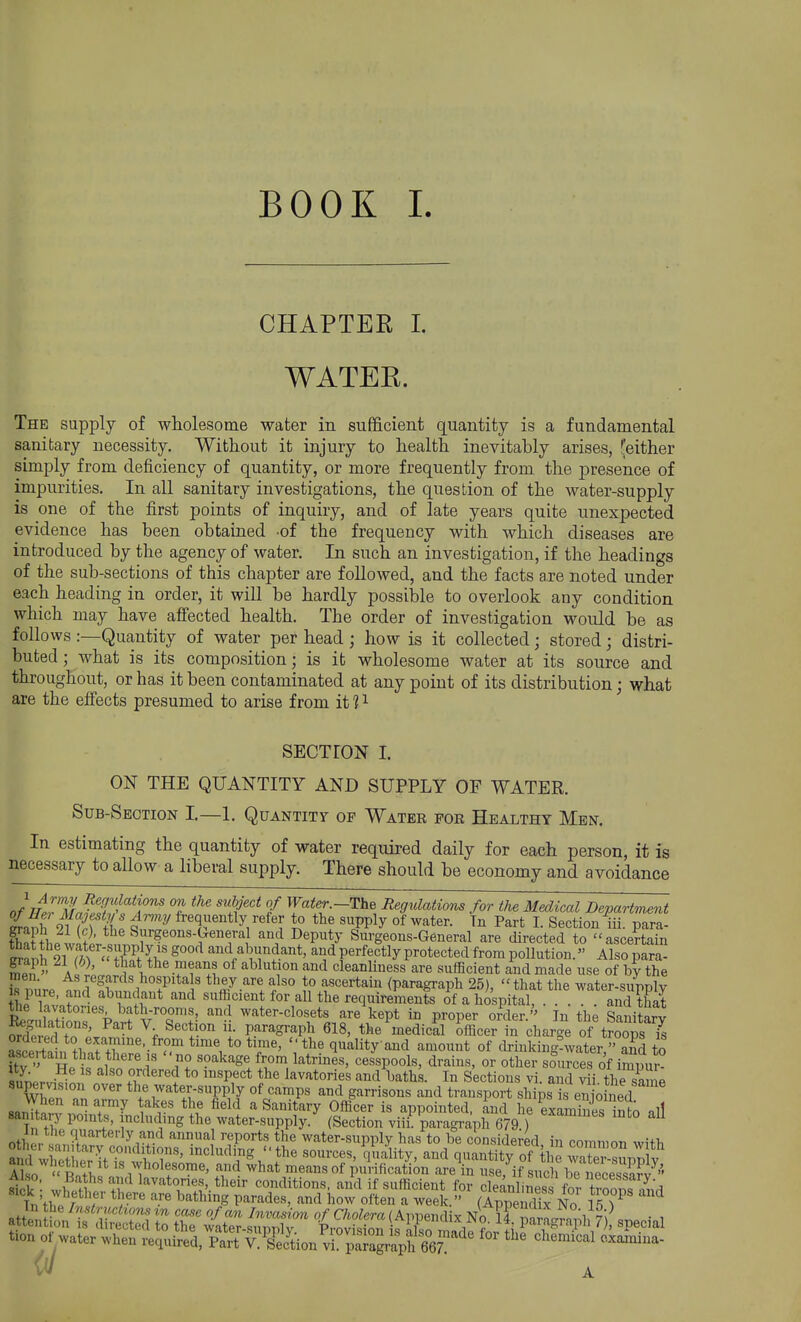 CHAPTEE 1. WATEE. The supply of wholesome water in sufficient quantity is a fundamental sanitary necessity. Without it injury to health inevitably arises, teither simply from deficiency of quantity, or more frequently from the presence of impurities. In all sanitary investigations, the question of the water-supply is one of the first points of inquiry, and of late years quite unexpected evidence has been obtained -of the frequency with which diseases are introduced by the agency of water. In such an investigation, if the headings of the sub-sections of this chapter are followed, and the facts are noted under each heading in order, it will be hardly possible to overlook any condition which may have afiected health. The order of investigation would be as follows :—Quantity of water per head ; how is it collected j stored ; distri- buted ; what is its composition; is it wholesome water at its source and throughout, or has it been contaminated at any point of its distribution; what are the effects presumed to arise from it 11 SECTrON I. ON THE QUANTITY AND SUPPLY OF WATER. Sub-Section I—1. Quantity of Water for Healthy Men. In estimating the quantity of water required daily for each person, it is necessary to allow a liberal supply. There should be economy and avoidance