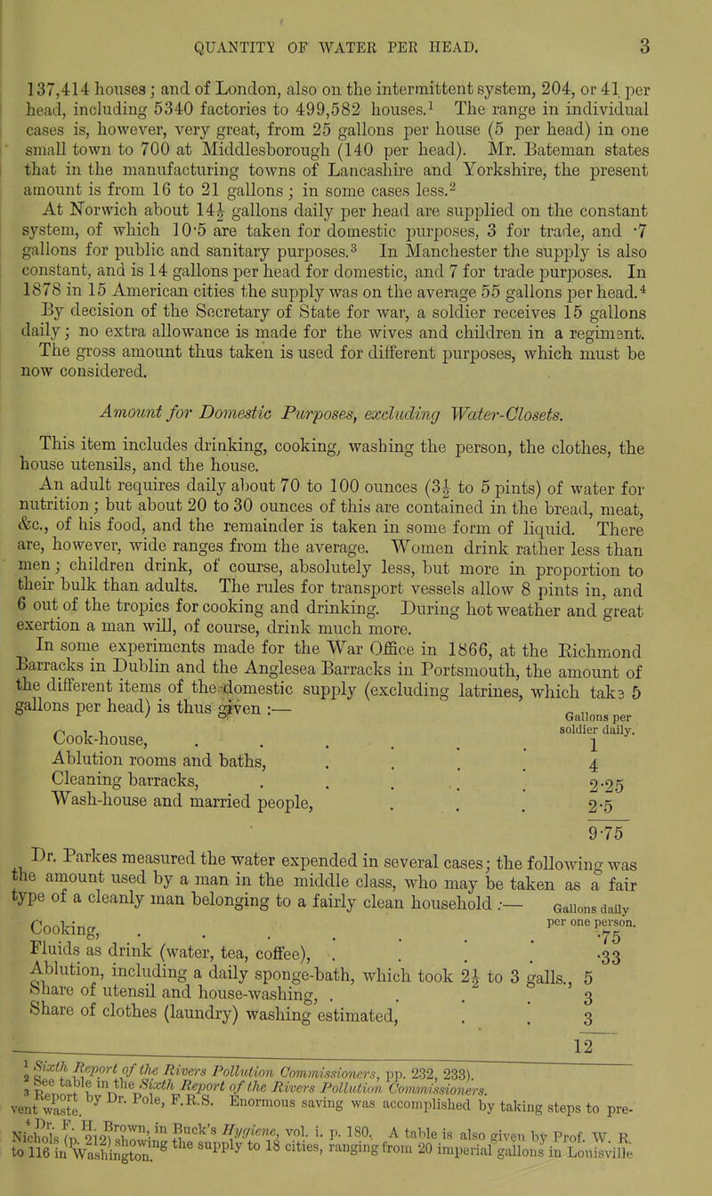 137,414 houses; and of London, also ou the intermittent system, 204, or 41 jior head, inchiding 5340 factories to 499,582 houses.^ The range in individual cases is, however, very great, from 25 gallons per house (5 per head) in one ' small town to 700 at Middlesborough (140 per head). Mr. Bateman states that in the manufacturing towns of Lancashire and Yorkshire, the present amount is from 16 to 21 gallons j in some cases less.^ At Norwich about 14| gallons daily per head are supplied on the constant system, of which 10-5 are taken for domestic purposes, 3 for trade, and '7 gallons for public and sanitary purposes. ^ In Manchester the supply is also constant, and is 14 gallons per head for domestic, and 7 for trade purposes. In 1878 in 15 American cities the supply was on the average 55 gallons per head.^ By decision of the Secretary of State for war, a soldier receives 15 gallons daily; no extra allowance is made for the wives and children in a regimsnt. The gross amount thus taken is used for different purposes, which must be now considered. Amount for Domestic Purposes, excluding Water-Closets. This item includes drinking, cooking, washing the person, the clothes, the house utensils, and the house. An adult requires daily about 70 to 100 ounces (3|- to 5 pints) of water for nutrition ; but about 20 to 30 ounces of this are contained in the bread, meat, &c., of his food, and the remainder is taken in some form of liquid. There are, however, wide ranges from the average. Women drink rather less than men; children drink, of course, absolutely less, but more in proportion to then- bulk than adults. The rules for transport vessels allow 8 pints in, and 6 out of the tropics for cooking and drinking. During hot weather and great exertion a man will, of course, drink much more. In some experiments made for the War Office in 1866, at the Richmond Barracks in Dublin and the Anglesea Barracks in Portsmouth, the amount of the different items of the -domestic supply (excluding latrines, which taks 5 gallons per head) is thus ^ven :— Gallons per ^ -I soldier dally. Cook-house, . . . . _ ^ ^ Ablution rooms and baths, .... 4 Cleaning barracks, . . . ^ 2-25 Wash-house and married people, . . . 2-5 9-75 Dr. Parkes measured the water expended in several cases; the following was the amount used by a man in the middle class, who may be taken as a fair type of a cleanly man belonging to a fairly clean household .— Gallons daily Cooking, . . . . _ _ ^ peronepe^rson. Fluids as drink (water, tea, coffee), . . \ ' .33 Ablution, including a daily sponge-bath, which took U to 3 galls., 5 bhare of utensil and house-washing, .... 3 Share of clothes (laundry) washing estimated, '. \ 3 12 1 Sixth Report of the Rivers Pollution Commissioners, pp. 232, 233) .3 p? table m the ^xiA Report of the Rivers Pollution Commissioners. mt Se. ^ ■ saving was accomplished by taking steps to pre- Nichd'sTn ?i9?«^r'- ™ Kva^'''^^ vol. i. p. 180, A table is also given bv Prof W R to 116 in^ashingtor^ '™ *° ^^^§^§^^0^ 20 imperial gallons in Louisville