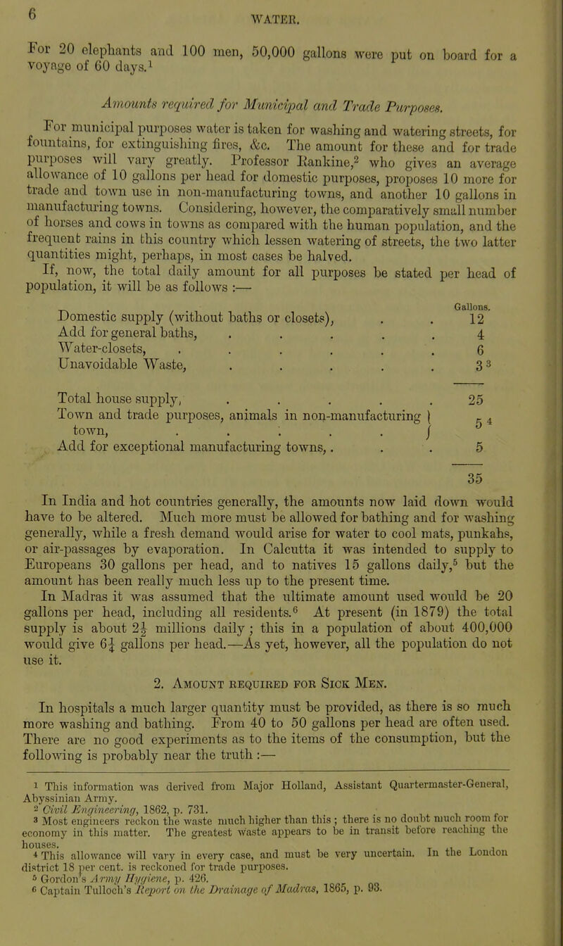 WATER. For 20 elephants and 100 men, 50,000 gallons were put on board for a voyage of 60 days.i Amounts required for Municipal and Trade Purposes. For municipal purposes water is taken for washing and watering streets, for fountams, for extinguishing fires, &c. The amount for these and for trade purposes will vary greatly. Professor Eanldne,2 who gives an average allowance of 10 gallons per head for domestic purposes, proposes 10 more for trade and town use in non-manufacturing towns, and another 10 gallons in manufacturing towns. Considering, however, the comparatively smdl number of horses and cows in towns as compared with the human population, and the frequent rains in this country which lessen watering of streets, the two latter quantities might, perhaps, in most cases be halved. If, now, the total daily amount for all purposes be stated per head of population, it will be as follows :— .Domestic supply (without baths or closets), Add for general baths. Water-closets, .... Unavoidable Waste, Total house supply, ..... 25 Town and trade purposes, animals in non-manufacturing \ ^ town, ...../ Add for exceptional manufacturing towns,. . . 5 35 In India and hot countries generally, the amounts now laid down would have to be altered. Much more must be allowed for bathing and for washing generally, while a fresh demand would arise for water to cool mats, punkahs, or air-passages by evaporation. In Calcutta it was intended to supply to Europeans 30 gallons per head, and to natives 15 gallons daily,^ but the amount has been really much less up to the present time. In Madras it was assumed that the ultimate amount used would be 20 gallons per head, including all residents.At present (in 1879) the total supply is about 2| millions daily ; this in a population of about 400,000 would give 6| gallons per head.—As yet, however, all the population do not use it. 2. Amount eequired for Sick Men. In hospitals a much larger quantity must be provided, as there is so much more washing and bathing. From 40 to 50 gallons per head are often used. There are no good experiments as to the items of the consumption, but the following is probably near the truth :— 1 This information was derived from Major Holland, Assistant Quartermaster-General, Abyssinian Army.  Civil Engineering, 1862, p. 731. 3 Most engineers reckon the waste much higher than this ; there is no doubt much room for economy in this matter. Tlie greatest Waste appears to be in transit before reaching the houses. . T i.1 T J 4 This allowance will vary in every case, and must be very uncertain. In the l<ondon district 18 per cent, is reckoned for trade purposes. 5 Gordon's A rm]/ Hycjicne, p. 426. 6 Captain TuUoch's Reioort on the Drainage of Madras, 1865, p. 93. Gallons. 12 4 6 33