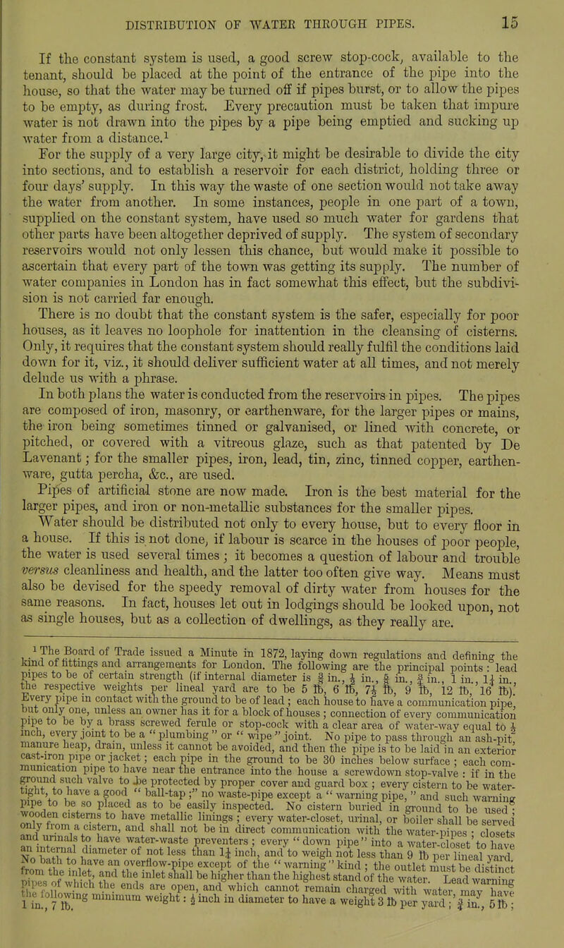 If the constant system is used, a good screw stop-cock^ available to tlie tenant, should be placed at the point of the entrance of the pipe into the house, so that the water maybe turned off if pipes burst, or to allow the pipes to be empty, as during frost. Every precaution must be taken that impure water is not drawn into the pipes by a pipe being emptied and sucking up water from a distance. ^ For the supply of a very large city,^it might be desirable to divide the city into sections, and to establish a reservoir for each district, holding three or four days' supply. In this way the waste of one section would not take away the water from another. In some instances, people in one part of a town, supplied on the constant system, have used so much water for gardens that other parts have been altogether deprived of supply. The system of secondary reservoirs would not only lessen this chance, but would make it possible to ascertain that every part of the town was getting its supply. The number of water companies in London has in fact somewhat this effect, but the subdivi- sion is not carried far enough. There is no doubt that the constant system is the safer, especially for poor houses, as it leaves no loophole for inattention in the cleansing of cisterns. Only, it requires that the constant system should really fulfil the conditions laid down for it, viz., it should dehver sufficient water at all times, and not merely delude u.s with a phrase. In both plans the water is conducted from the reservoirs in pipes. The pipes are composed of iron, masonry, or earthenware, for the larger pipes or mains, the iron being sometimes tinned or galvanised, or lined with concrete, or pitched, or covered with a vitreous glaze, such as that patented by De Lavenant; for the smaller pipes, iron, lead, tin, zinc, tinned copper, earthen- ware, gutta percha, &c., are used. Pipes of artificial stone are now made. Iron is the best material for the larger pipes, and iron or non-metaUic substances for the smaller pipes. Water should be distributed not only to every house, but to every floor in a house. If this is not done, if labour is scarce in the houses of poor people, the water is used several times ; it becomes a question of labour and trouble versus cleanliness and health, and the latter too often give way. Means must also be devised for the speedy removal of dirty water from houses for the same reasons. In fact, houses let out in lodgings should be looked upon, not as single houses, but as a collection of dwellings, as they really are. , • ? ° V^^^ ^^^^^^ ^ Mmute m 1872, laying down regulations and defining the kind ot fattmgs and arrangements for London. The following are the principal points - lead pipes to be of certain strengtli (if internal diameter is | in., A in § in f in 1 in 14 in ttie respective weights per lineal yard are to be 5 lb, 6 lb, 7* fc, 9 lb, '12 lb''16 lb)' Jiivery pipe in contact with the ground to be of lead ; each house to have a communication pipe but only one, unless an owner has it for a block of houses ; connection of every communication pipe to be by a brass screwed ferule or stop-cock with a clear area of water-way equal to i inch, every joint to be a  plumbing  or  wipe  joint. No pipe to pass through an ash-pit manure heap, dram unless it cannot be avoided, and then the pipe is to be laid in an exterior cast-iron pipe or jacket; each pipe in the ground to be 30 inches below surface : each com- munication pipe to have near the entrance into the house a screwdown stop-valve • if in the grouncl such valve to Jje protected by proper cover and guard box ; every cistern to be water- tight to have a good  ball-tap no waste-pipe except a  warning pipe,  and such wSna pipe to be so placed as to be easily inspected. No cistern buried in ground to be used • wooden cisterns to have metallic linings ; every water-closet, urinal, or boiler shall be served only from a cistern, and shall not be in direct communication with the wZrSis cloS and urinals to have water-waste preventers; every  down pipe into a water-Ss4^o W No h*fw^ t° ^^igl^ less thaS rftper Seal yard No bath to have an overflow-pipe except of the  Avarnini  kind : the ouLt must bP di<fth^i prs'onS th? ?1'''''' h/gher than the higheft stand of the wSS  LLcU Tl M^ni^Ji • • ^'^^ ^^'''^ ^^0* rei^aui charged with water mav havf t^l.e^loUowing mmimum weight: i inch in diameter to have a weight 3 lb per jSl-^il, H ;